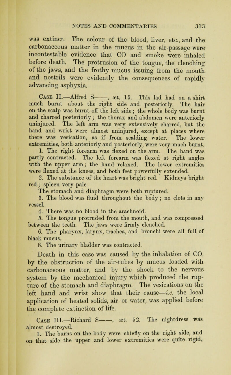 was extinct. The colour of the blood, liver, etc., and the carbonaceous matter in the mucus in the air-passage were incontestable evidence that CO and smoke were inhaled before death. The protrusion of the tongue, the clenching of the jaws, and the frothy mucus issuing from the mouth and nostrils were evidently the consequences of rapidly advancing asphyxia. Case II.—Alfred S , at. 15. This lad had on a shirt much burnt about the right side and posteriorly. The hair on the scalp was burnt off the left side; the whole body was burnt and charred posteriorly; the thorax and abdomen were anteriorly uninjured. The left arm was very extensively charred, but the hand and wrist were almost uninjured, except at places where there was vesication, as if from scalding water. The lower extremities, both anteriorly and posteriorly, were very much burnt. 1. The right forearm was flexed on the arm. The hand was partly contracted. The left forearm was flexed at right angles with the upper arm; the hand relaxed. The lower extremities were flexed at the knees, and both feet powerfully extended. 2. The substance of the heart was bright red. Kidneys bright red; spleen very pale. The stomach and diaphragm were both ruptured. 3. The blood was fluid throughout the body; no clots in any vessel. 4. There was no blood in the arachnoid. 5. The tongue protruded from the mouth, and was compressed between the teeth. The jaws were firmly clenched. 6. The pharynx, larynx, trachea, and bronchi were all full of black mucus. 8. The urinary bladder was contracted. Death in this case was caused by the inhalation of CO, by the obstruction of the air-tubes by mucus loaded with carbonaceous matter, and by the shock to the nervous system by the mechanical injury which produced the rup- ture of the stomach and diaphragm. The vesications on the left hand and wrist show that their cause—i.e. the local application of heated solids, air or water, was applied before the complete extinction of life. Case III.—Richard S . »t. 52. The nightdress was almost destroyed. 1. The burns on the body were chiefly on the right side, and on that side the upper and lower extremities were quite rigid,