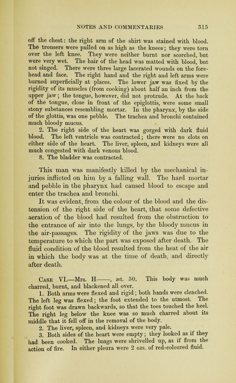 off the chest: the right arm of the shirt was stained with blood. The trousers were pulled on as high as the knees; they were torn over the left knee. They were neither burnt nor scorched, hut were very wet. The hair of the head was matted with blood, but not singed. There were three large lacerated wounds on the fore- head and face. The right hand and the right and left arms were burned superficially at places. The lower jaw was fixed by the rigidity of its muscles (from cooking) about half an inch from the upper jaw; the tongue, however, did not protrude. At the back of the tongue, close in front of the epiglottis, were some small stony substances resembling mortar. In the pharynx, by the side of the glottis, was one pebble. The trachea and bronchi contained much bloody mucus. 2. The right side of the heart was gorged with dark fluid blood. The left ventricle was contracted; there were no clots on either side of the heart. The liver, spleen, and kidneys were all much congested with dark venous blood. 8. The bladder was contracted. This man was manifestly killed by the mechanical in- juries inflicted on him by a falhng wall. The hard mortar and pebble in the pharynx had caused blood to escape and enter the trachea and bronchi. It was evident, from the colour of the blood and the dis- tension of the right side of the heart, that some defective aeration of the blood had resulted from the obstruction to the entrance of air into the lungs, by the bloody mucus in the air-passages. The rigidity of the jaws was due to the temperature to which the part was exposed after death. The fluid condition of the blood resulted from the heat of the air in which the body was at the time of death, and directly after death. Case VI.—Mrs. H , eat. 50. This body was much charred, burnt, and blackened all over. 1. Both arms were flexed and rigid; both hands were clenched. The left leg was flexed; the foot extended to the utmost. The right foot was drawn backwards, so that the toes touched the heel. The right leg below the knee was so much charred about its middle that it fell off in the removal of the body. 2. The liver, spleen, and kidneys were very pale. 3. Both sides of the heart were empty; they looked as if they had been cooked. The lungs were shrivelled up, as if from the action of fire. In either pleura were 2 ozs. of red-coloured fluid.