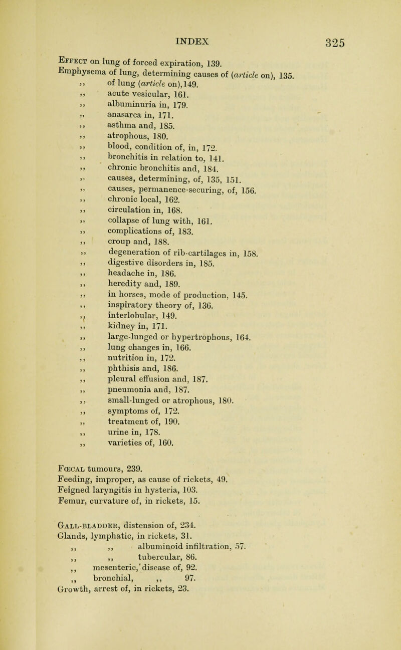 Effect on lung of forced expiration, 139. Emphysema of lung, determining causes of (arlick on), 135. of lung {article on), 149. acute vesicular, 161. albuminuria in, 179. anasarca in, 171. asthma and, 1S5. atrophous, 180. blood, condition of, in, 172. bronchitis in relation to, UI. chronic bronchitis and, 184. causes, determining, of, 135, 151. causes, permanence-securing, of, 156. chronic local, 162. circulation in, 168. collapse of lung with, 161. complications of, 183. croup and, 188. degeneration of rib-cartilages in, 158. digestive disorders in, 185. headache in, 186. heredity and, 189. in horses, mode of production, 145. inspiratory theory of, 136. interlobular, 149. kidney in, 171. large-lunged or hypertrophous, 164. lung changes in, 166. nutrition in, 172. phthisis and, 186. pleural effusion and, 187. pneumonia and, 187. small-lunged or atrophous, 18U. symptoms of, 172. treatment of, 190. urine in, 178. varieties of. 160. FoicAL tumours, 239. Feeding, improper, as cause of rickets, 49. Feigned laryngitis in hysteria, 103. Femur, curvature of, in rickets, 15. Gall-bladder, distension of, 234. Glands, lymphatic, in rickets, 31. ,, ,, albuminoid infiltration, 57. ,, ,, tubercular, 86. ,, mesenteric, disease of, 92. ,, bronchial, ,, 97. Growth, arrest of, in rickets, 23.