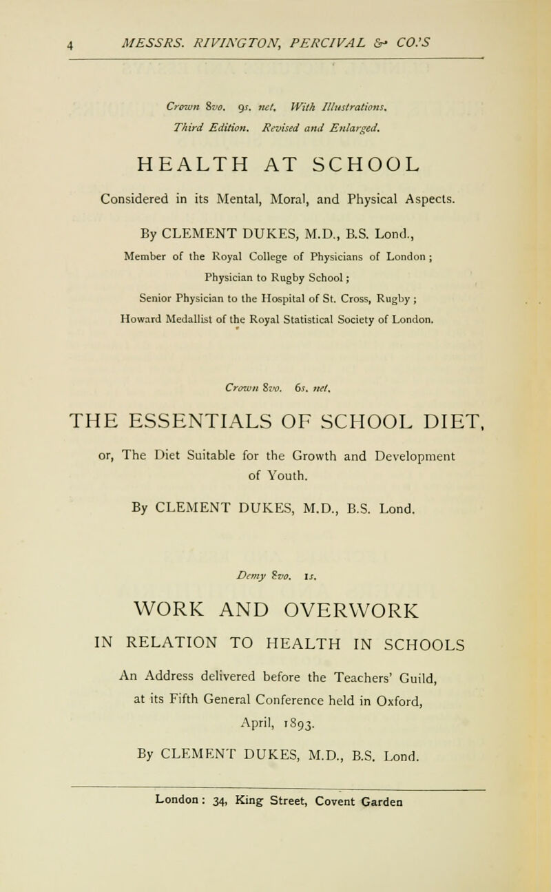 Crown %vo. gj. tut. With Illustrations, Third Edition. Revised and Enlarged, HEALTH AT SCHOOL Considered in its Mental, Moral, and Physical Aspects. By CLEMENT DUKES, M.D., B.S. Lond., Member of the Royal College of Physicians of London ; Physician to Rugby School; Senior Physician to the Hospital of St. Cross, Rugby ; Howard Medallist of the Royal Statistical Society of London. Crown 8jw. ds. net. THE ESSENTLA.LS OF SCHOOL DIET. or, The Diet Suitable for the Growth and Development of Youth. By CLEMENT DUKES, M.D., B.S. Lond. Demy Zvo. \s. WORK AND OVERWORK IN RELATION TO HEALTH IN SCHOOLS An Address delivered before the Teachers' Guild, at its Fifth General Conference held in Oxford, April, 1893. By CLEMENT DUKES, M.D., B.S. Lond.