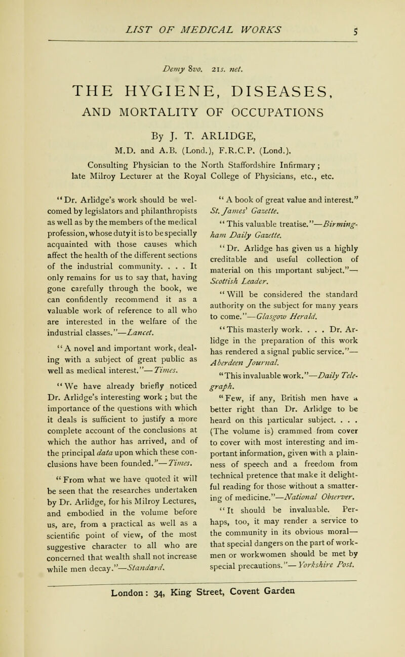 Demy Zvo. 21 s. net. THE HYGIENE, DISEASES. AND MORTALITY OF OCCUPATIONS By J. T. ARLIDGE, M.D. and A.B. (Lond.), F.R.C.P. (Lond.). Consulting Physician to the North Staffordshire Infirmary; late Milroy Lecturer at the Royal College of Physicians, etc., etc. Dr. Arlidge's work should be wel- comed by legislators and philanthropists as well as by the members of the medical profession, whosedutyit is to bespecially acquainted with those causes which affect the health of the different sections of the industrial community. ... It only remains for us to say that, having gone carefully through the book, we can confidently recommend it as a valuable work of reference to all who are interested in the welfare of the industrial classes.—Lancet. A novel and important work, deal- ing with a subject of great public as well as medical interest.—Times. We have already briefly noticed Dr. Arlidge's interesting work ; but the importance of the questions with which it deals is sufficient to justify a more complete account of the conclusions at which the author has arrived, and of the principal data upon which these con- clusions have been founded.—Times,  From what we have quoted it will be seen that the researches undertaken by Dr. Arlidge, for his Milroy Lectures, and embodied in the volume before us, are, from a practical as well as a scientific point of view, of the most suggestive character to all who are concerned that wealth shall not increase while men decay.—Standard.  A book of great value and interest. St. James' Gazette. This valuable treatise.—Birming- ham Daily Gazette. Dr. Arlidge has given us a highly creditable and useful collection of material on this important subject.— Scottish Leader. Will be considered the standard authority on the subject for many years to come.—Glasgow Herald. This masterly work. . . . Dr. Ar- lidge in the preparation of this work has rendered a signal public service.— Aberdeen Journal.  This invaluable work.—Daily Tele- graph.  Few, if any, British men have a better right than Dr. Arlidge to be heard on this particular subject. . . , (The volume is) crammed from cover to cover with most interesting and im- portant information, given with a plain- ness of speech and a freedom from technical pretence that make it delight- ful reading for those without a smatter- ing of medicine.—National Observer. It should be invaluable. Per- haps, too, it may render a service to the community in its obvious morale that special dangers on the part of work- men or workwomen should be met by special precautions.—Yorkshire Post.