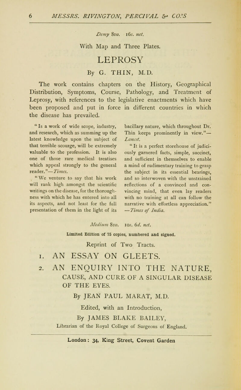 Demy %vo, i6j. net. With Map and Three Plates. LEPROSY By G. THIN, M.D. The work contains chapters on the History, Geographical Distribution, Symptoms, Course, Pathology, and Treatment of Leprosy, with references to the legislative enactments which have been proposed and put in force in different countries in which the disease has prevailed.  Is a work of wide scope, industry, bacillary nature, which throughout Dr. and research, which as summing up the Thin keeps prominently in view.— latest knowledge upon the subject of Lancet. that terrible scourge, will be extremely  It is a perfect storehouse of judici- valuable to the profession. It is also ously garnered facts, simple, succinct, one of those rare medical treatises and sufficient in themselves to enable which appeal strongly to the general a mind ol rudimentary training to grasp reader.—Times. the subject in its essential bearings,  We venture to say that his work and so interwoven with the unstrained will rank high amongst the scientific reflections of a convinced and con- writings on the disease, for the thorough- vincing mind, that even lay readers ness with which he has entered into all with no training at all can follow the its aspects, and not least for the full narrative with effortless appreciation. presentation of them in the light of its —Times of India. Ji/ediiiin ^vo. los. 6d. net. Limited Edition of 75 copies, numbered and signed. Reprint of Two Tracts. 1. AN ESSAY ON GLEETS. 2. AN ENQUIRY INTO THE NATURE, CAUSE, AND CURE OF A SINGULAR DISEASE OF THE EYES. By JEAN PAUL MARAT, M.D. Edited, with an Introduction, By JAMES BLAKE BAILEY, Librarian of the Royal College of Surgeons of England.