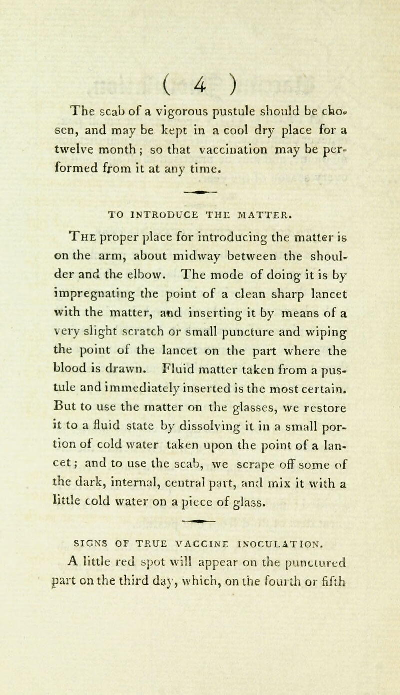 The scab of a vigorous pustule should be cho» sen, and may be kept in a cool dry place for a twelve month; so that vaccination may be per- formed from it at any time. TO INTRODUCE THE MATTER. The proper place for introducing the matter is on the arm, about midway between the shoul- der and the elbow. The mode of doing it is by impregnating the point of a clean sharp lancet with the matter, and inserting it by means of a very slight scratch or small puncture and wiping the point of the lancet on the part where the blood is drawn. Fluid matter taken from a pus- tule and immediately inserted is the most certain. But to use the matter on the glasses, we restore it to a fluid state by dissolving it in a small por- tion of cold water taken upon the point of a lan- cet ; and to use the scab, we scrape off some of the dark, internal, central part, and mix it with a little cold water on apiece of glass. SIGNS OF TRUE VACCINE INOCULATION. A little red spot will appear on the punctured part on the third day, which, on the fourth or fifth