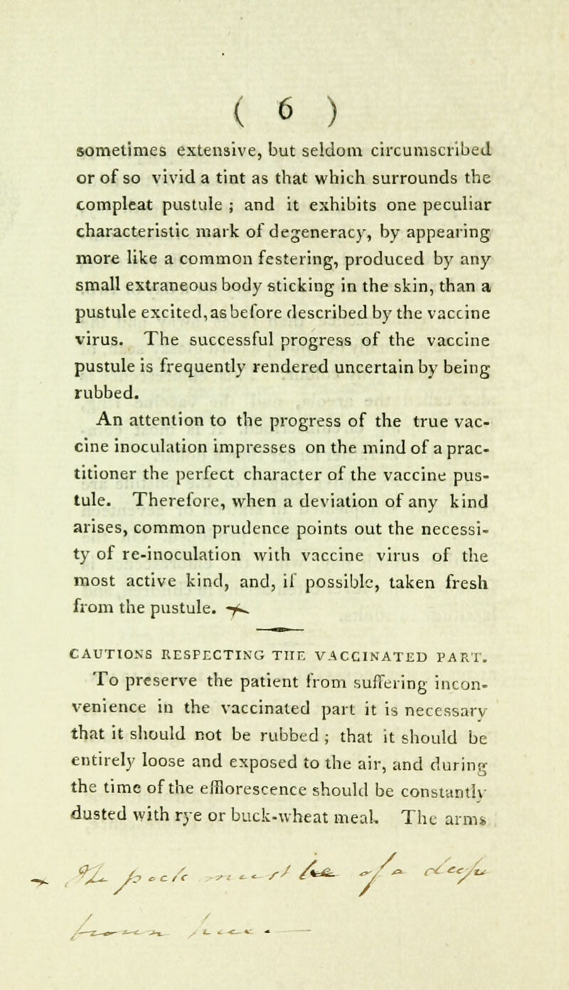 sometimes extensive, but seldom circumscribed or of so vivid a tint as that which surrounds the compleat pustule ; and it exhibits one peculiar characteristic mark of degeneracy, by appearing more like a common festering, produced by any small extraneous body sticking in the skin, than a pustule excited, as before described by the vaccine virus. The successful progress of the vaccine pustule is frequently rendered uncertain by being rubbed. An attention to the progress of the true vac- cine inoculation impresses on the mind of a prac- titioner the perfect character of the vaccine pus- tule. Therefore, when a deviation of any kind arises, common prudence points out the necessi- ty of re-inoculation with vaccine virus of the most active kind, and, if possible, taken fresh from the pustule. -jk. CAUTIONS RESPECTING THE VACCINATED PART. To preserve the patient from suffering incon- venience in the vaccinated part it is necessary that it should not be rubbed ; that it should be entirely loose and exposed to the air, and during the time of the efflorescence should be constantly dusted with rye or buck-wheat meal. The arm* ^ 9£ a „c/£ « *«- r' &*■ /* ^ec/ <- -