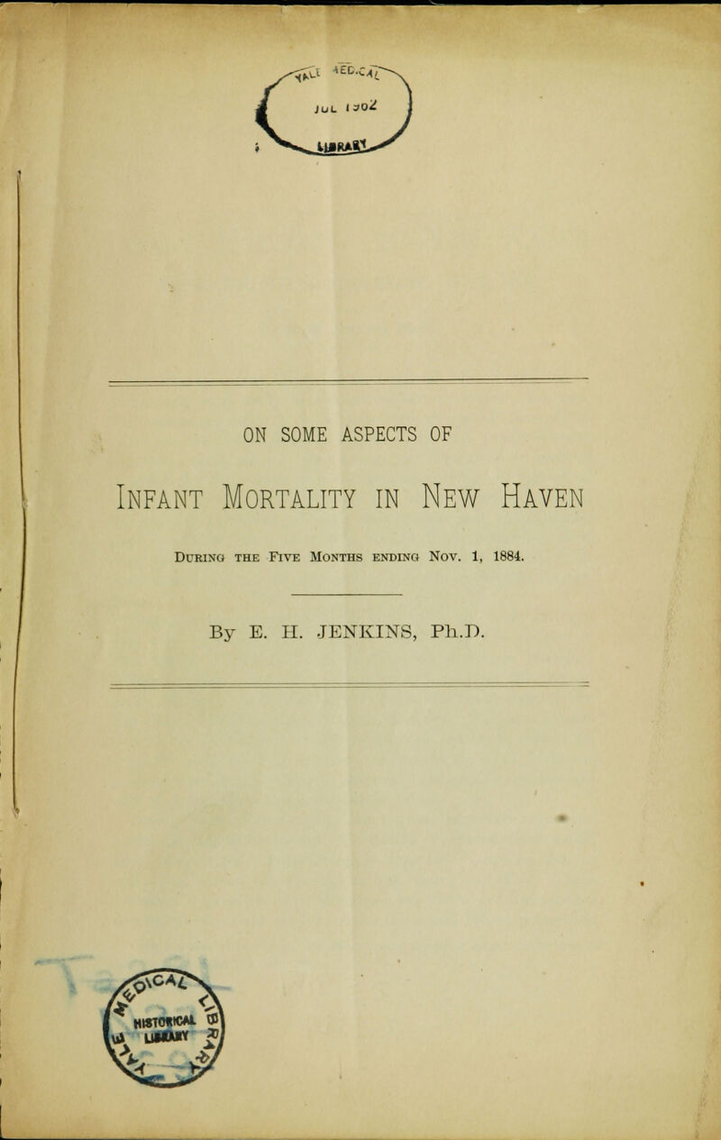 *£C.c^ ON SOME ASPECTS OF Infant Mortality in New Haven During the Five Months ending Nov. 1, 1884. By E. H. JENKINS, Ph.D.