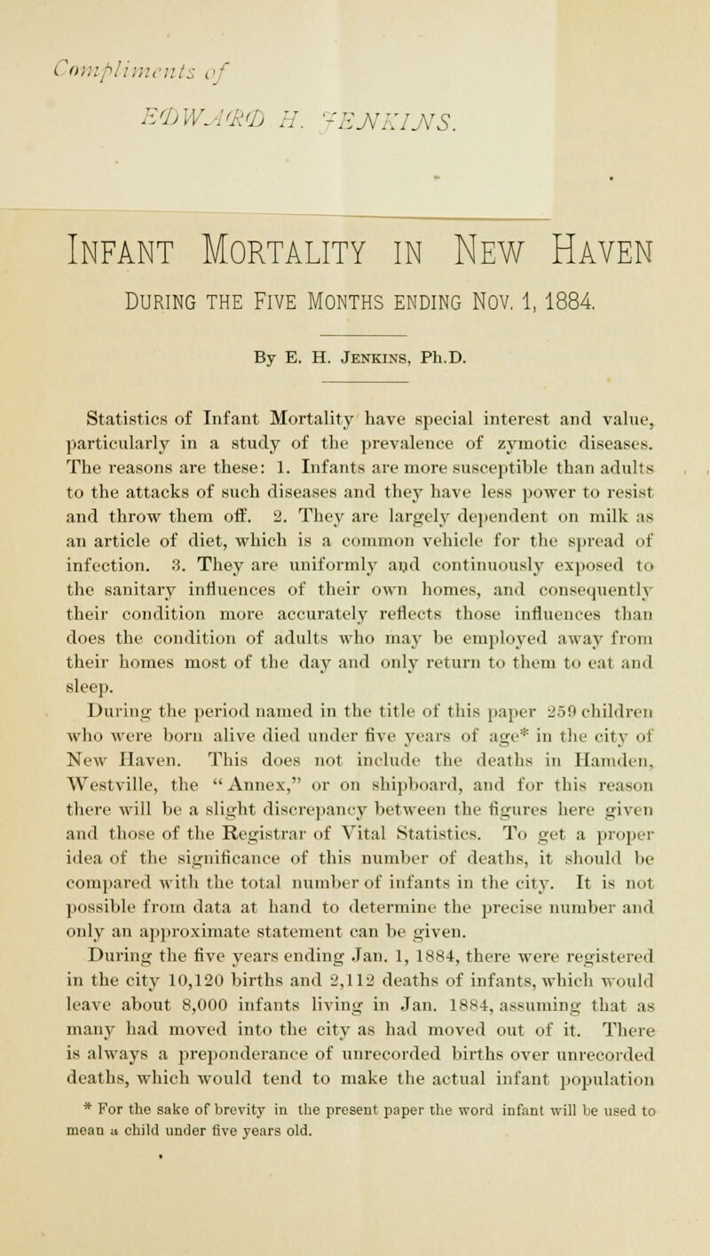 Compliment:: of Infant Mortality in New Haven During the Five Months ending Nov. 1,1884 By E. H. Jenkins, Ph.D. Statistics of Infant Mortality have special interest and value, particularly in a study of the prevalence of zymotic diseases. The reasons are these: 1. Infants are more susceptible than adults to the attacks of such diseases and they have less power to resist and throw them off. 2. They are largely dependent on milk as an article of diet, which is a common vehicle for the spread of infection. 3. They are uniformly aijd continuously exposed to the sanitary influences of their own homes, and consequently their condition more accurately reflects those influences than does the condition of adults who may be employed away from their homes most of the day and only return to them to eat and sleep. During the period named in the title of this paper 2.59 children who were born alive died under five years of age* in tlie city of New Haven. This does not include the deaths in Hamden, Westville, the  Annex, or on shipboard, and for this reason there will be a slight discrepancy between the figures here given and those of the Registrar of Vital Statistics. To get a proper idea of the significance of this number of deaths, it should be compared with the total number of infants in the city. It is not possible from data at hand to determine the precise number and only an approximate statement can be given. During the five years ending Jan. 1, 1884, there were registered in the city 10,120 births and 2,112 deaths of infants, which would leave about 8,000 infants living in Jan. 1884, assuming that as many had moved into the city as had moved out of it. There is always a preponderance of unrecorded births over imrecorded deaths, which would tend to make the actual infant population * For the sake of brevity in tlie present paper the word infant will be used to mean a. child under five years old.