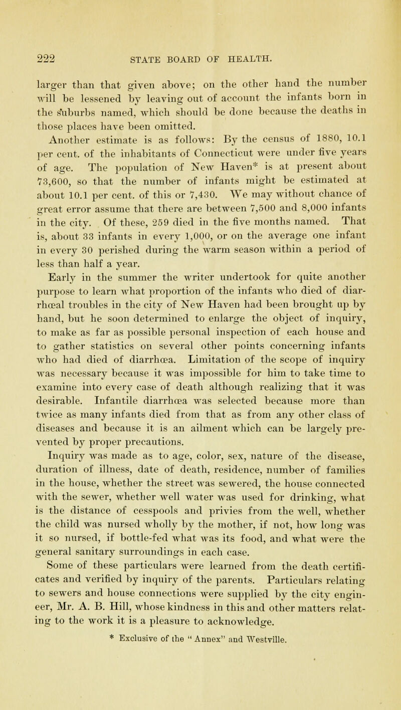 larger than that given above; on the other hand the number will be lessened by leaving out of account the infants born in the Suburbs named, which should be done because the deaths in those places have been omitted. Another estimate is as follows: By the census of 1880, 10.1 per cent, of the inhabitants of Connecticut were under five years of age. The population of New Haven* is at present about 7.3,600, so that the number of infants might be estimated at about 10.1 per cent, of this or 7,430. We may without chance of great error assume that there are between 7,500 and 8,000 infants in the city. Of these, 259 died in the five months named. That is, about 33 infants in every 1,000, or on the average one infant in every 30 perished during the warm season within a period of less than half a year. Early in the summer the writer undertook for quite another purpose to learn what proportion of the infants who died of diar- rhoeal troubles in the city of New Haven had been brought up by hand, but he soon determined to enlarge the object of inquirj'^, to make as far as possible personal inspection of each house and to gather statistics on several other points concerning infants who had died of diarrhoea. Limitation of the scope of inquiry was necessary because it was impossible for him to take time to examine into every case of death although realizing that it was desirable. Infantile diarrhoea was selected because more than twice as many infants died from that as from any other class of diseases and because it is an ailment which can be largely pre- vented by proper precautions. Inquiry was made as to age, color, sex, nature of the disease, duration of illness, date of death, residence, number of families in the house, whether the street was sewered, the house connected with the sewer, whether well water was used for drinking, what is the distance of cesspools and privies from the well, whether the child was nursed wholly by the mother, if not, how long was it so nursed, if bottle-fed what was its food, and what were the general sanitary surroundings in each case. Some of these particulars were learned from the death certifi- cates and verified by inquiry of the parents. Particulars relating to sewers and house connections were supplied by the city engin- eer, Mr. A. B. Hill, whose kindness in this and other matters relat- ing to the work it is a pleasure to acknowledge. * Exclusive of the  Annex and Westyille.