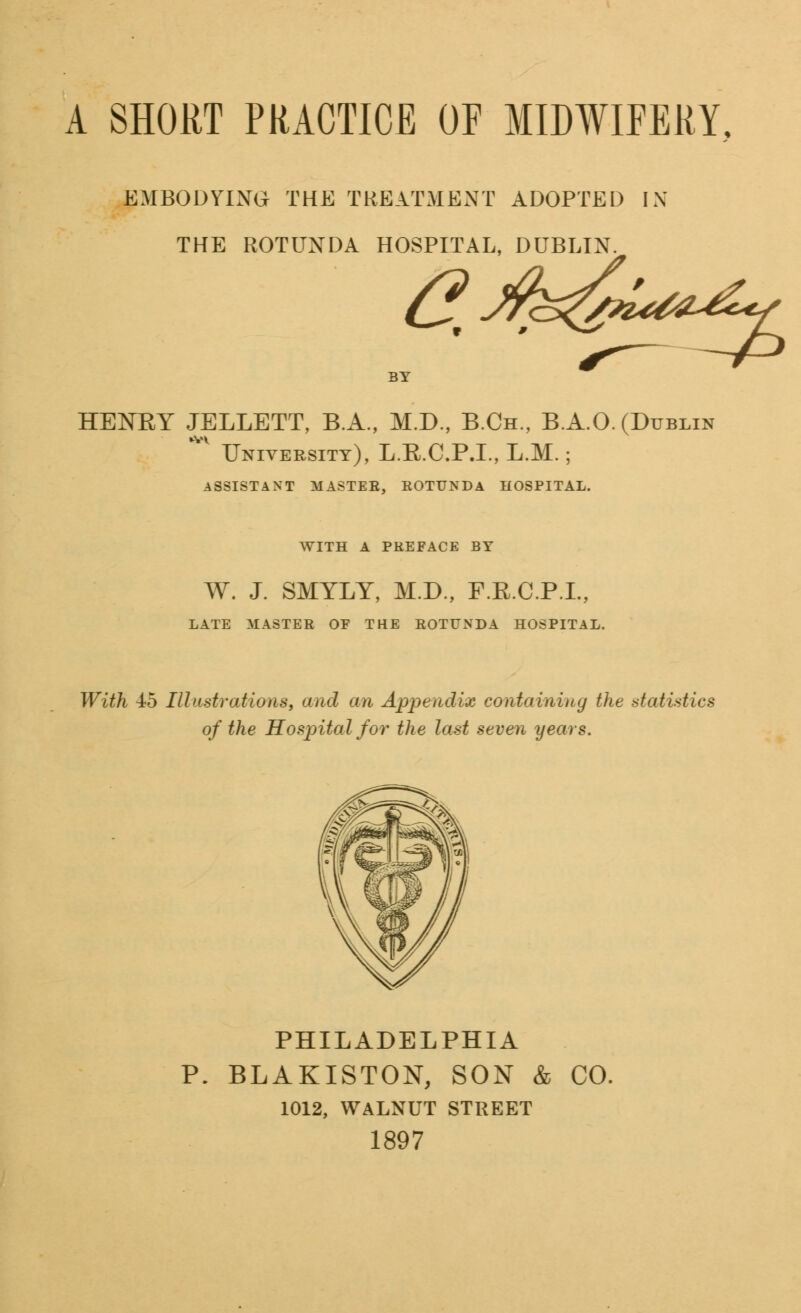 EMBODYING THE TREATMENT ADOPTED IN THE ROTUNDA HOSPITAL, DUBLIN. Qj&s&U^ HENBY JELLETT, B.A., M.D., B.Ch., B.A.O. (Dublin V University), L.R.C.P.I., L.M.; ASSISTANT MASTER, ROTUNDA HOSPITAL. WITH A PREFACE BY W. J. SMYLY, M.D., F.R.C.P.L, LATE MASTER OE THE ROTUNDA HOSPITAL. With 4:b Illustrations, and an Appendix containing the statistics of the Hospital for the last seven years. PHILADELPHIA P. BLAKISTON, SON & CO. 1012, WALNUT STREET 1897