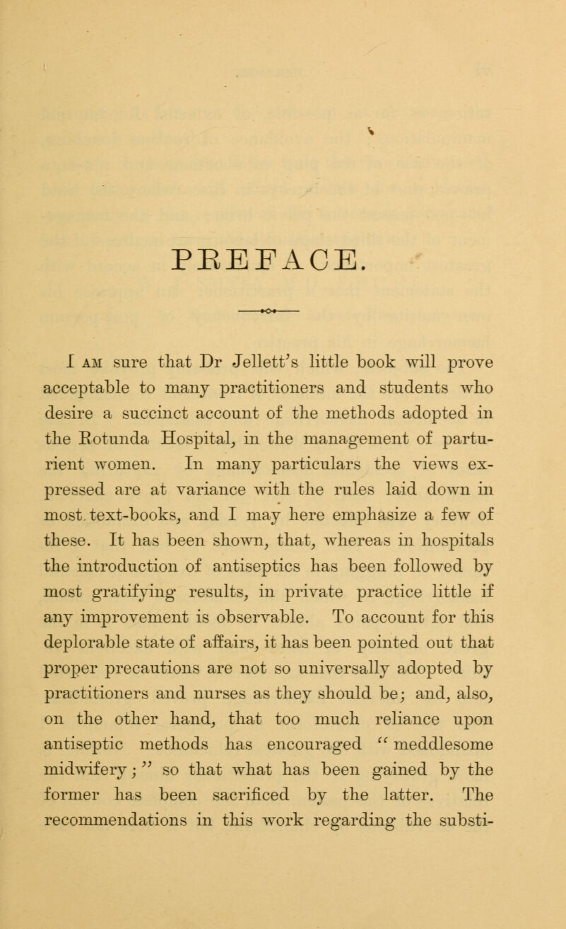 PREFACE. I am sure that Dr Jellett's little book will prove acceptable to many practitioners and students who desire a succinct account of the methods adopted in the Eotunda Hospital, in the management of partu- rient women. In many particulars the views ex- pressed are at variance with the rules laid down in most, text-books, and I may here emphasize a few of these. It has been shown, that, whereas in hospitals the introduction of antiseptics has been followed by most gratifying- results, in private practice little if any improvement is observable. To account for this deplorable state of affairs, it has been pointed out that proper precautions are not so universally adopted by practitioners and nurses as they should be; and, also, on the other hand, that too much reliance upon antiseptic methods has encouraged  meddlesome midwifery;  so that what has been gained by the former has been sacrificed by the latter. The recommendations in this work regarding the substi-