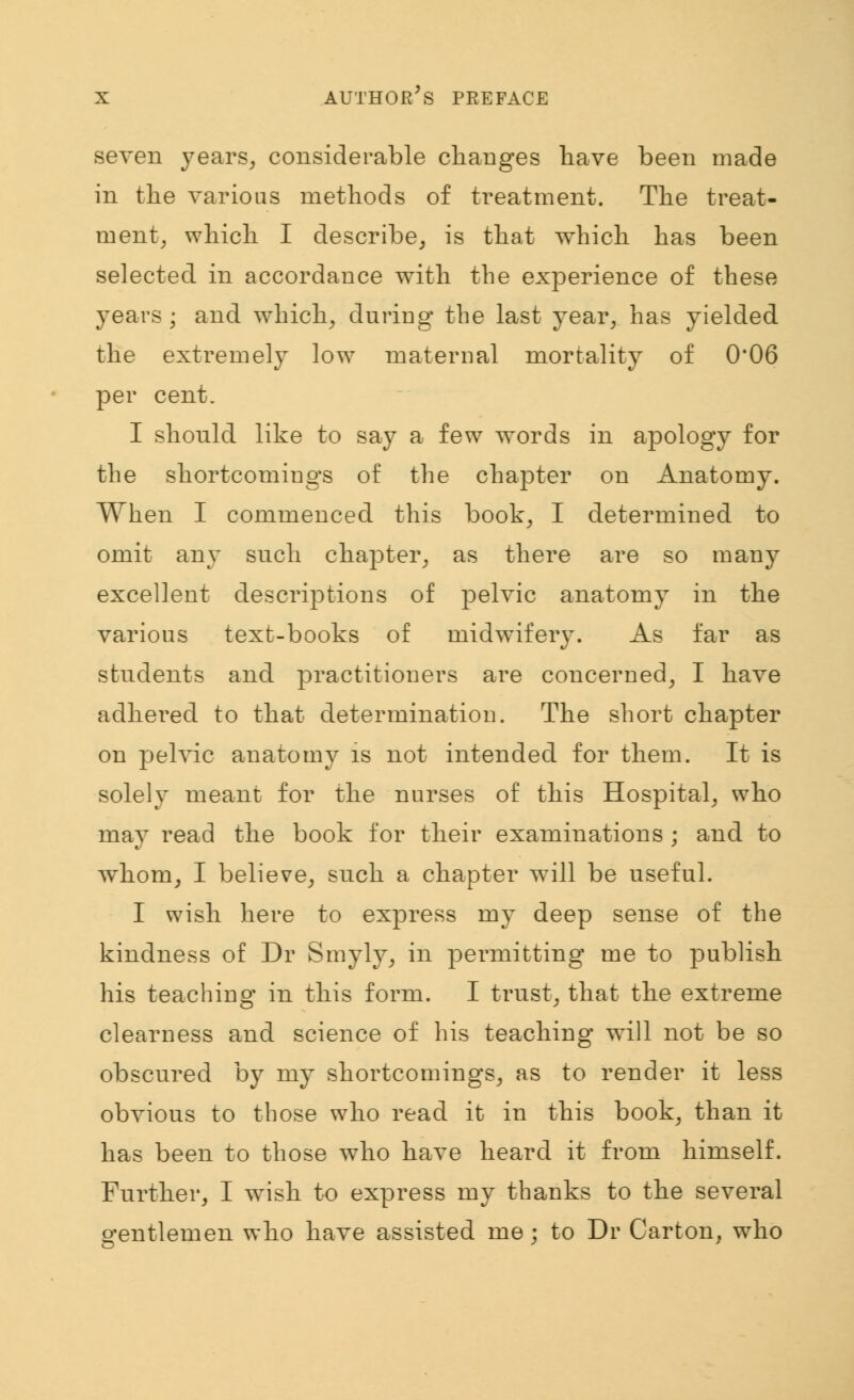 seven years, considerable changes have been made in the various methods of treatment. The treat- ment, which I describe, is that which has been selected in accordance with the experience of these years ; and which, during the last year, has yielded the extremely low maternal mortality of 0*06 per cent. I should like to say a few words in apology for the shortcomings of the chapter on Anatomy. When I commenced this book, I determined to omit any such chapter, as there are so many excellent descriptions of pelvic anatomy in the various text-books of midwifery. As far as students and practitioners are concerned, I have adhered to that determination. The short chapter on pelvic anatomy is not intended for them. It is solely meant for the nurses of this Hospital, who may read the book for their examinations ; and to whom, I believe, such a chapter will be useful. I wish here to express my deep sense of the kindness of Dr Smyly, in permitting me to publish his teaching in this form. I trust, that the extreme clearness and science of his teaching wall not be so obscured by my shortcomings, as to render it less obvious to those who read it in this book, than it has been to those who have heard it from himself. Further, I wish to express my thanks to the several gentlemen who have assisted me; to Dr Carton, who