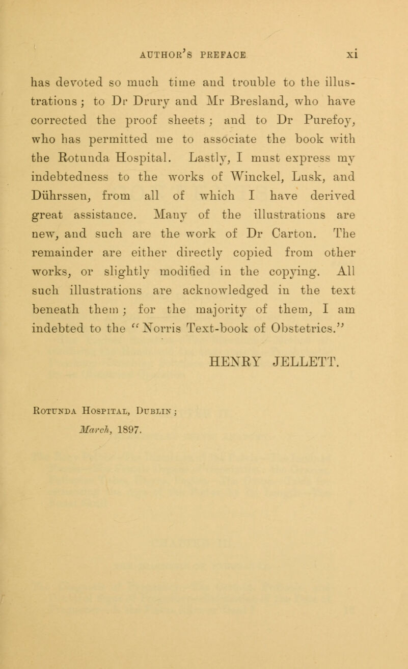 has devoted so nmcli time and trouble to the illus- trations ; to Dr Drury and Mr Bresland, who have corrected the proof sheets ; and to Dr Purefoy, who has permitted me to associate the book with the Rotunda Hospital. Lastly, I must express my indebtedness to the works of Winckel, Lusk, and Diihrssen, from all of which I have derived great assistance. Many of the illustrations are new, and such are the work of Dr Carton. The remainder are either directly copied from other works, or slightly modified in the copying. All such illustrations are acknowledged in the text beneath them ; for the majority of them, I am indebted to the Norris Text-book of Obstetrics. HEXRY JELLETT. Rotunda Hospital, Dublin ; March, 1897.
