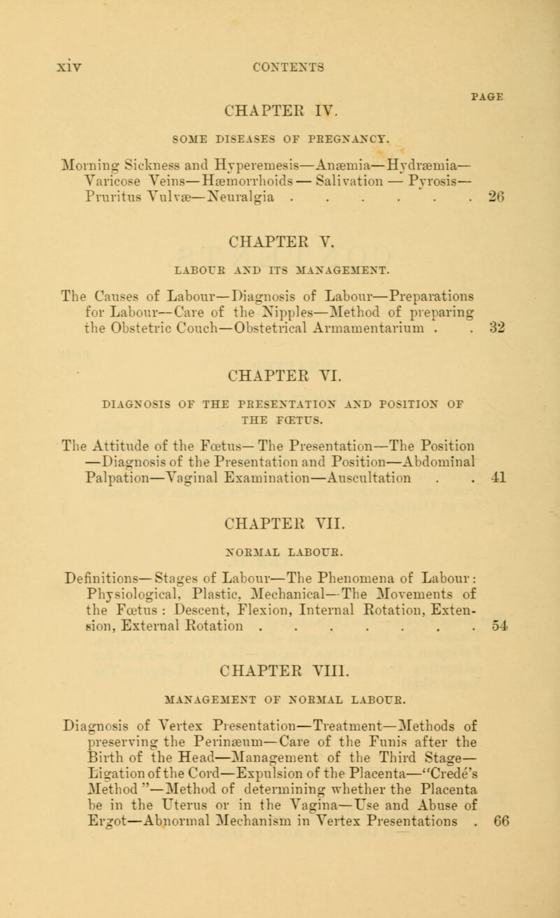 PAGE CHAPTER IV. SOME DISEASES OF PREGNANCY. Moraing Sickness and Hypereinesis—Anaemia—Hydraeinia— Varicose Veins—Haemorrhoids— Salivation — Pyrosis— Pruritus Vulvae—Xeuralgia ...... 26 CHAPTER V. LABOUR AND ITS MANAGEMENT. The Causes of Labour—Diagnosis of Labour—Preparations for Labour—Care of the Nipples—[Method of preparing the Obstetric Couch—Obstetrical Armamentarium . . 32 CHAPTER VI. DIAGNOSIS OF THE PRESENTATION AND POSITION OF THE FCETUS. The Attitude of the Foetus— The Presentation—The Position —Diagnosis of the Presentation and Position—Abdominal Palpation—Vaginal Examination—Auscultation . . 41 CHAPTER VII. NORMAL LABOUR. Definitions—Stages of Labour—The Phenomena of Labour: Physiological, Plastic.. Mechanical—The Movements of the Foetus : Descent, Flexion, Internal Rotation, Exten- sion, External Rotation ....... 54 CHAPTER VIII. MANAGEMENT OF NORMAL LABOUR. Diagnosis of Vertex Presentation—Treatment—Methods of preserving the Perinaeum—Care of the Funis after the Birth of the Head—Management of the Third Stage— Ligation of the Cord—Expulsion of the Placenta—Crede's Method ''—Method of determining whether the Placenta be in the Uterus or in the Vagina—L'se and Abuse of Er^ot—Abnormal Mechanism in Vertex Presentations . 66