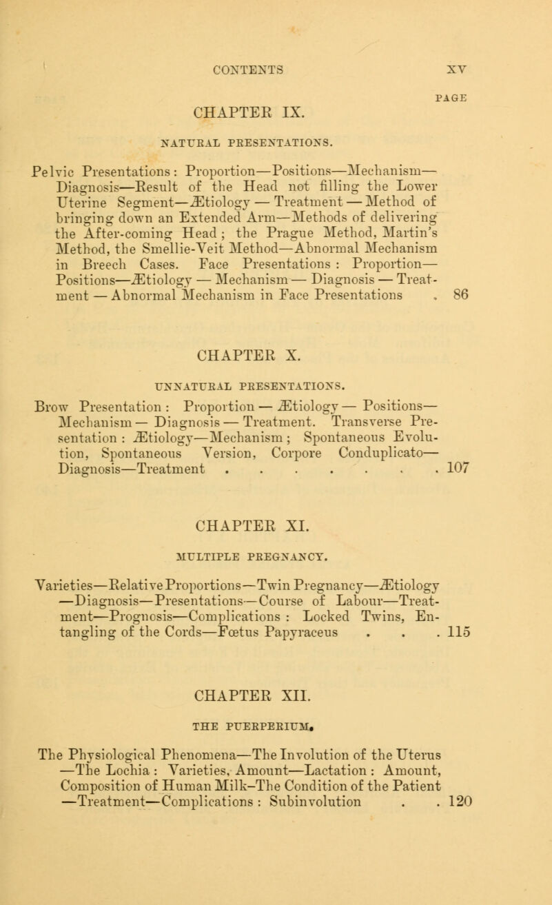 PAGE CHAPTEE IX. NATUEAL PEESEXTATIONS. Pelvic Presentations: Proportion—Positions—Mechanism— Diagnosis—Eesult of the Head not filling the Lower Uterine Segment—iEtiology — Treatment — Method of bringing down an Extended Arm—Methods of delivering the After-coming Head ; the Prague Method, Martin's Method, the Smellie-Veit Method—Abnormal Mechanism in Breech Cases. Face Presentations : Proportion— Positions—iEtiology — Mechanism — Diagnosis — Treat- ment — Abnormal Mechanism in Face Presentations , 86 CHAPTER X. TXXATUEAL PEESENTATIOXS. Brow Presentation: Proportion — iEtiology—Positions— Mechanism— Diagnosis — Treatment. Transverse Pre- sentation : iEtiology—Mechanism ; Spontaneous Evolu- tion, Spontaneous Version, Corpore Conduplicato— Diagnosis—Treatment ....... 107 CHAPTEE XI. ALELTIPLE PEEGXANCY. Varieties—Eelative Proportions—Twin Pregnancy—iEtiology —Diagnosis—Presentations—Course of Labour—Treat- ment—Prognosis—Complications : Locked Twins, En- tangling of the Cords—Foetus Papyraceus . . . 115 CHAPTEE XII. THE PUEEPEEIUM, The Physiological Phenomena—The Involution of the Uterus —The Lochia : Varieties, Amount—Lactation : Amount, Composition of Human Milk-The Condition of the Patient —Treatment—Complications : Subinvolution . .120