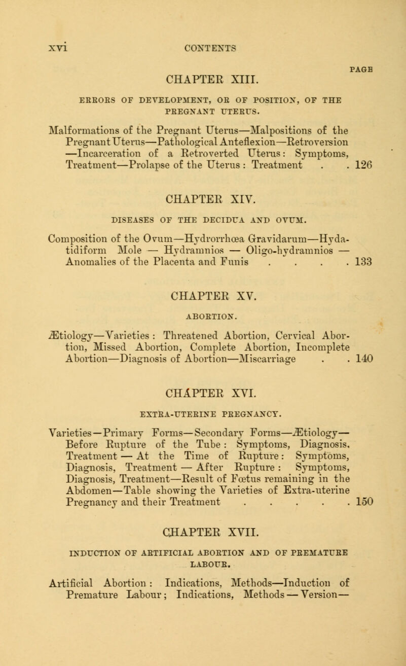 CHAPTER XIII. EEBOES OF DEVELOPMENT, OE OF POSITION, OF THE PBEGXANT UTERUS. Malformations of the Pregnant Uterus—Malpositions of the Pregnant Uterus—Pathological Anteflexion—Retroversion —Incarceration of a Retroverted Uterus: Symptoms, Treatment—Prolapse of the Uterus : Treatment . . 126 CHAPTER XIV. DISEASES OF THE DECIDUA AND OVUM. Composition of the Ovum—Hydrorrhea Gravidarum—Hyda- tidiform Mole — Hydramnios — Oligo-hydramnios — Anomalies of the Placenta and Funis .... 133 CHAPTER XV. ABOETIOX. ^Etiology—Varieties : Threatened Abortion, Cervical Abor- tion, Missed Abortion, Complete Abortion, Incomplete Abortion—Diagnosis of Abortion—Miscarriage . . 140 CHAPTER XVI. EXTBA-UTEBINE PEEGXAXCY. Varieties—Primary Forms—Secondary Forms—^Etiology— Before Rupture of the Tube : Symptoms, Diagnosis, Treatment — At the Time of Rupture: Symptoms, Diagnosis, Treatment — After Rupture : Symptoms, Diagnosis, Treatment—Result of Foetus remaining in the Abdomen—Table showing the Varieties of Extra-uterine Pregnancy and their Treatment ..... 150 CHAPTER XVII. INDUCTION OF ABTIFICIAL ABOETION AND OF PBEMATUBE LABOUR. Artificial Abortion : Indications, Methods—Induction of Premature Labour; Indications, Methods — Version—