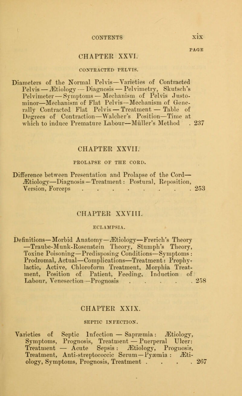 PAGE CHAPTER XXYI. CONTRACTED PELVIS. Diameters of the Normal Pelvis—Varieties of Contracted Pelvis — JEtiology — Diagnosis — Pelvimetry, Skutsch's Pelvimeter — Symptoms — Mechanism of Pelvis Justo- minor—Mechanism of Flat Pelvis—Mechanism of Gene- rally Contracted Flat Pelvis — Treatment — Table of Degrees of Contraction—Walchfer's Position—Time at which to induce Premature Labour—Muller's Method . 237 CHAPTER XXVII. PEOLAPSE OF THE CORD. Difference between Presentation and Prolapse of the Cord— ^Etiology—Diagnosis—Treatment: Postural, Reposition, Version, Forceps ........ 253 CHAPTER XXVIII. ECLAMPSIA. Definitions—Morbid Anatomy—^Etiology—French's Theory —Traube-Munk-Rosenstein Theory, Stumph's Theory, Toxine Poisoning—Predisposing Conditions—Symptoms : Prodromal, Actual—Complications—Treatment: Prophy- lactic, Active, Chloroform Treatment, Morphia Treat- ment, Position of Patient, Feeding, Induction of Labour, Venesection—Prognosis ..... CHAPTER XXIX. SEPTIC INFECTION. Varieties of Septic Infection — Sapraemia: Etiology, Symptoms, Prognosis, Treatment—Puerperal Ulcer: Treatment — Acute Sepsis : iEtiology, Prognosis, Treatment, Anti-streptocoecic Serum — Pyaemia : Eti- ology, Symptoms, Prognosis, Treatment .... 267