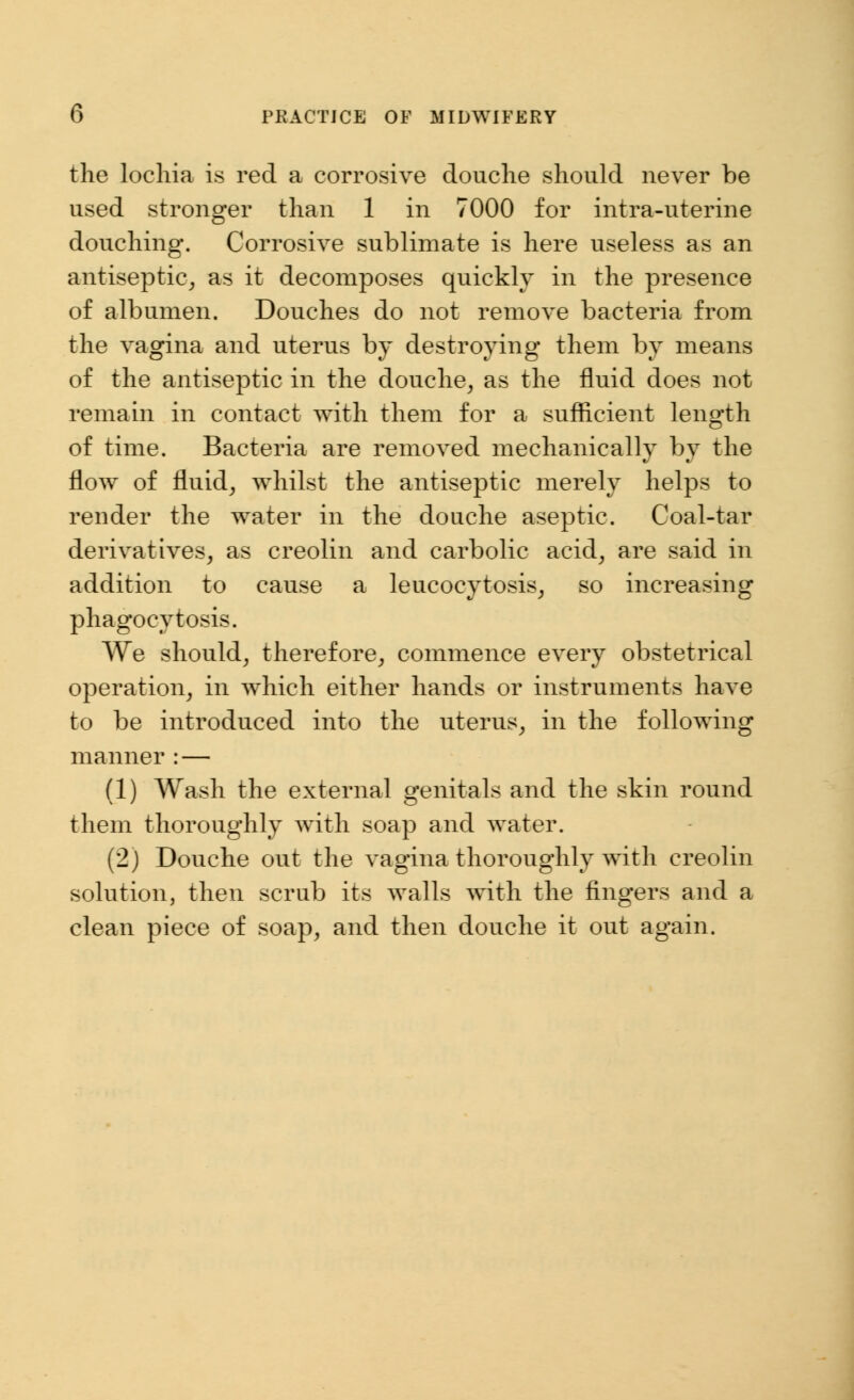 the lochia is red a corrosive douche should never be used stronger than 1 in 7000 for intra-uterine douching. Corrosive sublimate is here useless as an antiseptic, as it decomposes quickly in the presence of albumen. Douches do not remove bacteria from the vagina and uterus by destroying them by means of the antiseptic in the douche, as the fluid does not remain in contact with them for a sufficient length of time. Bacteria are removed mechanically by the flow of fluid, whilst the antiseptic merely helps to render the water in the douche aseptic. Coal-tar derivatives, as creolin and carbolic acid, are said in addition to cause a leucocytosis, so increasing phagocytosis. We should, therefore, commence every obstetrical operation, in which either hands or instruments have to be introduced into the uterus, in the following manner : — (1) Wash the external genitals and the skin round them thoroughly with soap and water. (2) Douche out the vagina thoroughly with creolin solution, then scrub its walls wTith the fingers and a clean piece of soap, and then douche it out again.