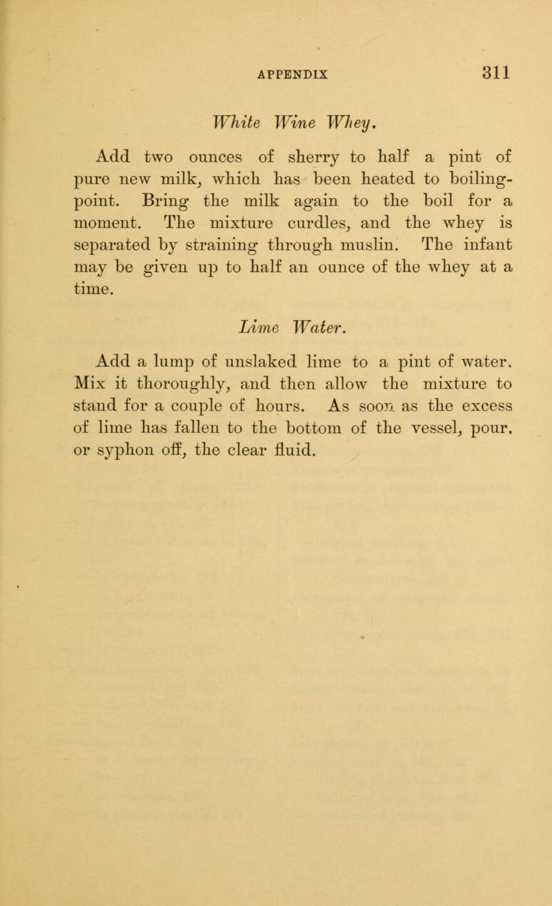 White Wine Whey. Add two ounces of sherry to half a pint of pure new milk, which has been heated to boiling- point. Bring the milk again to the boil for a moment. The mixture curdles, and the whey is separated by straining through muslin. The infant may be given up to half an ounce of the whey at a time. Lime Water. Add a lump of unslaked lime to a pint of water. Mix it thoroughly, and then allow the mixture to stand for a couple of hours. As soon as the excess of lime has fallen to the bottom of the vessel, pour, or syphon off, the clear fluid.