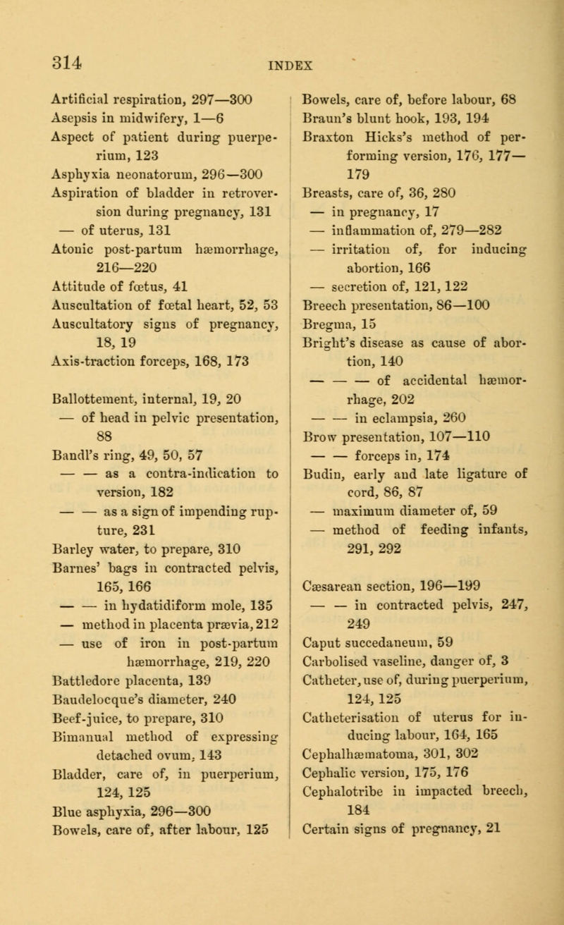 Artificial respiration, 297—300 Asepsis in midwifery, 1—6 Aspect of patient during puerpe- riuin, 123 Asphyxia neonatorum, 296—300 Aspiration of bladder in retrover- sion during pregnancy, 131 — of uterus, 131 Atonic post-partum haemorrhage, 216—220 Attitude of foetus, 41 Auscultation of foetal heart, 52, 53 Auscultatory signs of pregnancy, 18, 19 Axis-traction forceps, 168, 173 Ballottement, internal, 19, 20 — of head in pelvic presentation, 88 Bandl's ring, 49, 50, 57 — — as a contra-indication to version, 182 — — as a sign of impending rup- ture, 231 Barley water, to prepare, 310 Barnes' bags in contracted pelvis, 165, 166 in hydatidiform mole, 135 — method in placenta praevia, 212 — use of iron in post-partum haemorrhage, 219, 220 Battledore placenta, 139 Baudelocque's diameter, 240 Beef-juice, to prepare, 310 Bimanual method of expressing detached ovum, 143 Bladder, care of, in puerperium, 124, 125 Blue asphyxia, 296—300 Bowels, care of, after labour, 125 Bowels, care of, before labour, 68 Braun's blunt hook, 193, 194 Braxton Hicks's method of per- forming version, 176, 177— 179 Breasts, care of, 36, 280 — in pregnancy, 17 — inflammation of, 279—282 — irritation of, for inducing abortion, 166 — secretion of, 121,122 Breech presentation, S6—100 Bregma, 15 Bright's disease as cause of abor- tion, 140 — of accidental haemor- rhage, 202 — — in eclampsia, 260 Brow presentation, 107—110 — — forceps in, 174 Budin, early and late ligature of cord, 86, 87 — maximum diameter of, 59 — method of feeding infants, 291, 292 Cesarean section, 196—199 — — in contracted pelvis, 247, 249 Caput succedaneum, 59 Carbolised vaseline, danger of, 3 Catheter, use of, during puerperium, 124, 125 Catheterisation of uterus for in- ducing labour, 164, 165 Cephalhematoma, 301, 302 Cephalic version, 175, 176 Cephalotribe in impacted breech, 184 Certain signs of pregnancy, 21