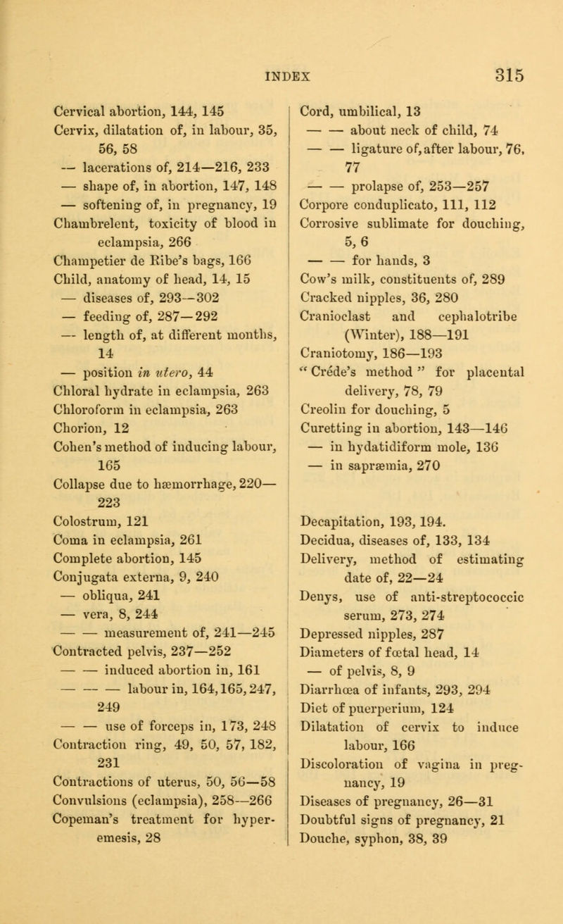 Cervical abortion, 144, 145 Cervix, dilatation of, in labour, 35, 56, 58 — lacerations of, 214—216, 233 — shape of, in abortion, 147, 148 — softening of, in pregnancy, 19 Chambrelent, toxicity of blood in eclampsia, 266 Champetier de Ribe's bags, 166 Child, anatomy of head, 14, 15 — diseases of, 293—302 — feeding of, 287—292 — length of, at different months, 14 — position in utero, 44 Chloral hydrate in eclampsia, 263 Chloroform in eclampsia, 263 Chorion, 12 Cohen's method of inducing labour, 165 Collapse due to haemorrhage, 220— 223 Colostrum, 121 Coma in eclampsia, 261 Complete abortion, 145 Conjugata externa, 9, 240 — obliqua, 241 — vera, 8, 244 measurement of, 241—245 Contracted pelvis, 237—252 induced abortion in, 161 labour in, 164,165,247, 249 — — use of forceps in, 173, 248 Contraction ring, 49, 50, 57, 182, 231 Contractions of uterus, 50, 56—58 Convulsions (eclampsia), 258—266 Copeman's treatment for hyper- emesis, 28 Cord, umbilical, 13 about neck of child, 74 — — ligature of,after labour, 76, 77 prolapse of, 253—257 Corpore conduplicato, 111, 112 Corrosive sublimate for douching, 5,6 for hands, 3 Cow's milk, constituents of, 289 Cracked nipples, 36, 280 Cranioclast and cephalotribe (Winter), 188—191 Craniotomy, 186—193 i( Crede's method  for placental delivery, 78, 79 Creolin for douching, 5 Curetting in abortion, 143—146 — in hydatidiform mole, 136 — in saprsemia, 270 Decapitation, 193,194. Decidua, diseases of, 133, 134 Delivery, method of estimating date of, 22—24 Denys, use of anti-streptococcic serum, 273, 274 Depressed nipples, 287 Diameters of fcetal head, 14 — of pelvis, 8, 9 Diarrhoea of infants, 293, 294 Diet of puerperium, 124 Dilatation of cervix to induce labour, 166 Discoloration of vagina in preg- nancy, 19 Diseases of pregnancy, 26—31 Doubtful signs of pregnancy, 21 Douche, syphon, 38, 39