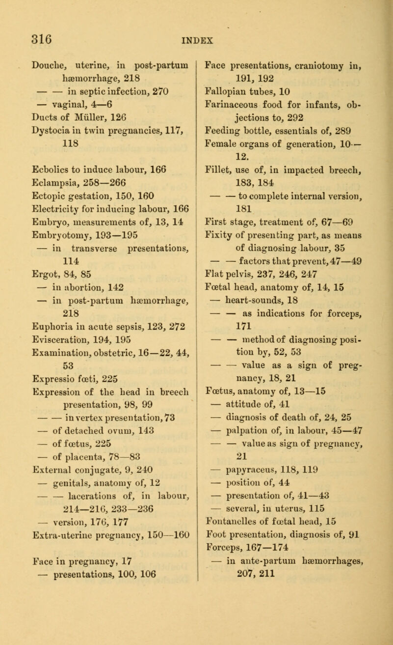 Douche, uterine, in post-partum haemorrhage, 218 in septic infection, 270 — vaginal, 4—6 Ducts of Miiller, 126 Dystocia in twin pregnancies, 117, 118 Ecbolics to induce labour, 166 Eclampsia, 258—266 Ectopic gestation, 150, 160 Electricity for inducing labour, 166 Embryo, measurements of, 13, 14 Embryotomy, 193—195 — in transverse presentations, 114 Ergot, 84, 85 — in abortion, 142 — in post-partum haemorrhage, 218 Euphoria in acute sepsis, 123, 272 Evisceration, 194, 195 Examination, obstetric, 16—22, 44, 53 Expressio fceti, 225 Expression of the head in breech presentation, 98, 99 in vertex presentation, 73 — of detached ovum, 143 — of foetus, 225 — of placenta, 78—83 External conjugate, 9, 240 — genitals, anatomy of, 12 — — lacerations of, in labour, 214—216, 233—236 — version, 176, 177 Extra-uterine pregnanev, 150—160 Face in pregnancy, 17 — presentations, 100, 106 Face presentations, craniotomy in, 191, 192 Fallopian tubes, 10 Farinaceous food for infants, ob- jections to, 292 Feeding bottle, essentials of, 289 Female organs of generation, 10— 12. Fillet, use of, in impacted breech, 183,184 to complete internal version, 181 First stage, treatment of, 67—69 Fixity of presenting part, as means of diagnosing labour, 35 — — factors that prevent, 47—49 Flat pelvis, 237, 246, 247 Foetal head, anatomy of, 14, 15 — heart-sounds, 18 — — as indications for forceps, 171 — — method of diagnosing posi- tion by, 52, 53 value as a sign of preg- nancy, 18, 21 Foetus, anatomy of, 13—15 — attitude of, 41 — diagnosis of death of, 24, 25 — palpation of, in labour, 45—47 — — value as sign of pregnancy, 21 — papyraceus, 118, 119 — position of, 44 — presentation of, 41—43 — several, in uterus, 115 Fontanelles of foetal head, 15 Foot presentation, diagnosis of, 91 Forceps, 167—174 — in ante-partum haemorrhages, 207, 211