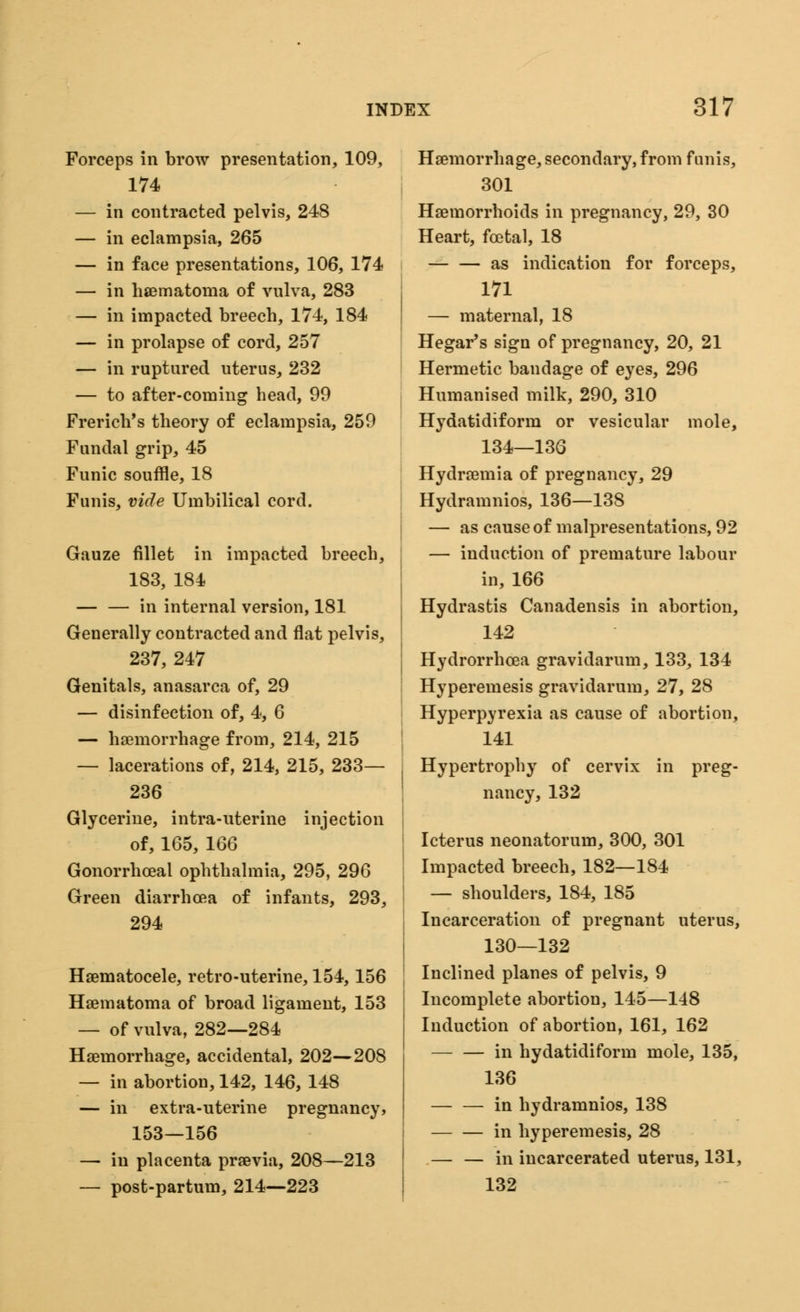 Forceps in brow presentation, 109, 174 — in contracted pelvis, 248 — in eclampsia, 265 — in face presentations, 106, 174 — in hematoma of vulva, 283 — in impacted breech, 174, 184 — in prolapse of cord, 257 — in ruptured uterus, 232 — to after-coming head, 99 French's theory of eclampsia, 259 Fundal grip, 45 Funic souffle, 18 Funis, vide Umbilical cord. Gauze fillet in impacted breech, 183, 184 in internal version, 181 Generally contracted and flat pelvis, 237, 247 Genitals, anasarca of, 29 — disinfection of, 4, 6 — haemorrhage from, 214, 215 — lacerations of, 214, 215, 233— 236 Glycerine, intra-uterine injection of, 165, 166 Gonorrhceal ophthalmia, 295, 296 Green diarrhoea of infants, 293, 294 Haematocele, retro-uterine, 154,156 Haematoma of broad ligament, 153 — of vulva, 282—284 Haemorrhage, accidental, 202—208 — in abortion, 142, 146, 148 — in extra-uterine pregnancy, 153—156 — in placenta praevia, 208—213 — post-partum, 214—223 Haemorrhage, secondary, from funis, 301 Haemorrhoids in pregnancy, 29, 30 Heart, fcetal, 18 — — as indication for forceps, 171 — maternal, 18 Hegar's sign of pregnancy, 20, 21 Hermetic bandage of eyes, 296 Humanised milk, 290, 310 Hydatidiform or vesicular mole, 134—136 Hydraemia of pregnancy, 29 Hydramnios, 136—138 — as cause of malpresentations, 92 — induction of premature labour in, 166 Hydrastis Canadensis in abortion, 142 Hydrorrhcea gravidarum, 133, 134 Hyperemesis gravidarum, 27, 28 Hyperpyrexia as cause of abortion, 141 Hypertrophy of cervix in preg- nancy, 132 Icterus neonatorum, 300, 301 Impacted breech, 182—184 — shoulders, 184, 185 Incarceration of pregnant uterus, 130—132 Inclined planes of pelvis, 9 Incomplete abortion, 145—148 Induction of abortion, 161, 162 in hydatidiform mole, 135, 136 in hydramnios, 138 in hyperemesis, 28 — — in incarcerated uterus, 131, 132