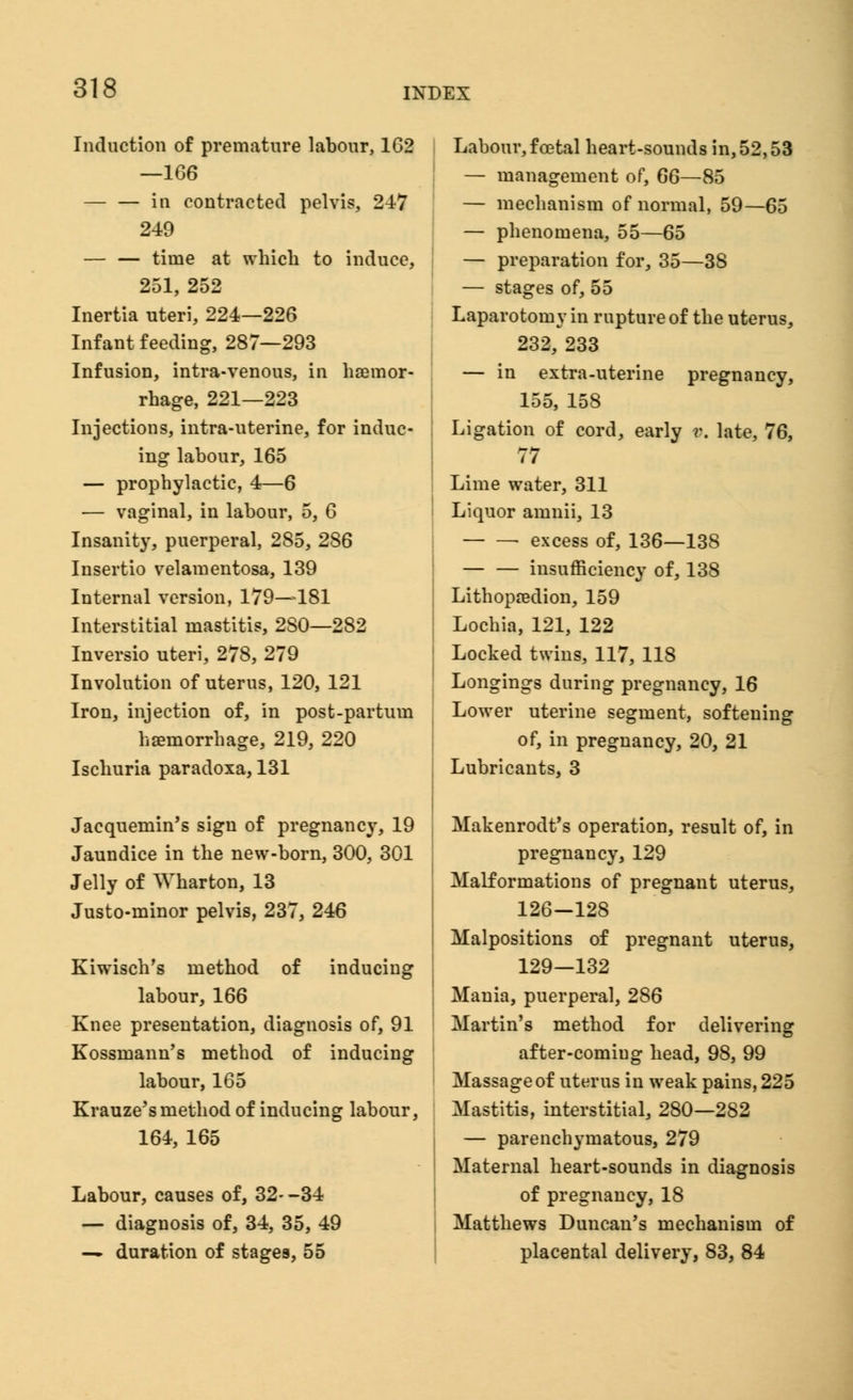 Induction of premature labour, 162 —166 — — in contracted pelvis, 247 249 time at which to induce, 251, 252 Inertia uteri, 224—226 Infant feeding, 287—293 Infusion, intra-venous, in haemor- rhage, 221—223 Injections, intra-uterine, for induc- ing labour, 165 — prophylactic, 4—6 — vaginal, in labour, 5, 6 Insanity, puerperal, 285, 286 Insertio velamentosa, 139 Internal version, 179—181 Interstitial mastitis, 2S0—282 Inversio uteri, 278, 279 Involution of uterus, 120, 121 Iron, injection of, in post-partum haemorrhage, 219, 220 Ischuria paradoxa, 131 Jacquemin's sign of pregnancy, 19 Jaundice in the new-born, 300, 301 Jelly of Wharton, 13 Justo-minor pelvis, 237, 246 Kiwisch's method of inducing labour, 166 Knee presentation, diagnosis of, 91 Kossinann's method of inducing labour, 165 Krauze's method of inducing labour, 164, 165 Labour, causes of, 32--34 — diagnosis of, 34, 35, 49 — duration of stages, 55 Labour, foetal heart-sounds in, 52,53 — management of, 66—85 — mechanism of normal, 59—65 — phenomena, 55—65 — preparation for, 35—38 — stages of, 55 Laparotomy in rupture of the uterus, 232, 233 — in extra-uterine pregnancy, 155, 158 Ligation of cord, early v. late, 76, 77 Lime water, 311 Liquor amnii, 13 ■ excess of, 136—138 — — insufficiency of, 138 Lithopredion, 159 Lochia, 121, 122 Locked twins, 117, 118 Longings during pregnancy, 16 Lower uterine segment, softening of, in pregnancy, 20, 21 Lubricants, 3 Makenrodt's operation, result of, in pregnancy, 129 Malformations of pregnant uterus, 126-128 Malpositions of pregnant uterus, 129—132 Mania, puerperal, 286 Martin's method for delivering after-comiug head, 98, 99 Massage of uterus in weak pains, 225 Mastitis, interstitial, 280—282 — parenchymatous, 279 Maternal heart-sounds in diagnosis of pregnancy, 18 Matthews Duncan's mechanism of placental delivery, 83, 84