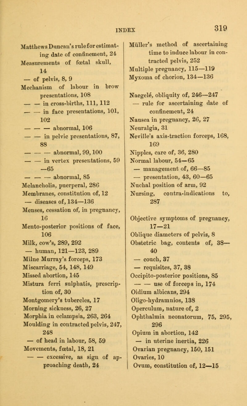 Matthews Duncan's rulefor estimat- ing date of confinement, 24 Measurements of foetal skull, 14 — of pelvis, 8, 9 Mechanism of labour in brow presentations, 108 — — in cross-births, 111, 112 in face presentations, 101, 102 abnormal, 106 — — in pelvic presentations, 87, 88 abnormal, 99,100 — — in vertex presentations, 59 —65 — abnormal, 85 Melancholia, puerperal, 286 Membranes, constitution of, 12 — diseases of, 134—136 Menses, cessation of, in pregnane}7, 16 Mento-posterior positions of face, 106 Milk, cow's, 289, 292 — human, 121—123, 289 Milne Murray's forceps, 173 Miscarriage, 54, 148, 149 Missed abortion, 145 Mistura ferri sulphatis, prescrip- tion of, 30 Montgomery's tubercles, 17 Morning sickness, 26, 27 Morphia in eclampsia, 263, 264 Moulding in contracted pelvis, 247, 248 — of head in labour, 58, 59 Movements, fcetal, 18, 21 excessive, as sign of ap- proaching death, 24 Miiller's method of ascertaining time to induce labour in con- tracted pelvis, 252 Multiple pregnancy, 115—119 Myxoma of chorion, 134—136 Naegele, obliquity of, 246—247 — rule for ascertaining date of confinement, 24 Nausea in pregnancy, 26, 27 Neuralgia, 31 Neville's axis-traction forceps, 168, 169 Nipples, care of, 36, 280 Normal labour, 54—65 — management of, 66—85 — presentation, 43, 60—65 Nuchal position of arm, 92 Nursing, contra-indications to, 287 Objective symptoms of pregnancy, 17—21 Oblique diameters of pelvis, 8 Obstetric bag, contents of, 38— 40 — couch, 37 — requisites, 37, 38 Occipito-posterior positions, 85 use of forceps in, 174 Oidium albicans, 294 Oligo-hydramnios, 138 Operculum, nature of, 2 Ophthalmia neonatorum, 75, 295, 296 Opium in abortion, 142 — in uterine inertia, 226 Ovarian pregnancy, 150, 151 Ovaries, 10 Ovum, constitution of, 12—15