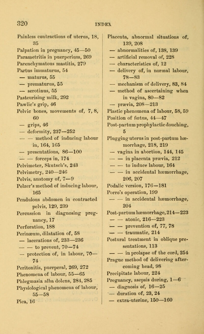 Painless contractions of liter us, 18, 35 Palpation in pregnancy, 45—50 Parametritis in puerperium, 269 Parenchymatous mastitis, 279 Partus immaturus, 54 — maturus, 55 — prematurus, 55 — serotinus, 55 Pasteurising milk, 292 Pawlic's grip, 46 Pelvic bones, movements of, 7, 8, 60 — grips, 46 — deformity, 237—252 — — method of inducing labour in, 164, 165 — presentations, 86—100 forceps in, 174 Pelvimeter, Skutsch's, 243 Pelvimetry, 240—246 Pelvis, anatomy of, 7—9 Pelzer's method of inducing labour, 165 Pendulous abdomen in contracted pelvis, 129, 239 Percussion in diagnosing preg- nancy, 17 Perforation, 188 Perinaeum, dilatation of, 58 — lacerations of, 233—236 to prevent, 70—74 — protection of, in labour, 70— 74. Peritonitis, puerperal, 269, 272 Phenomena of labour, 55—65 Phlegmasia alba dolens, 284, 285 Physiological phenomena of labour, 55—58 Pica, 16 Placenta, abnormal situations of, 139, 208 — abnormalities of, 138, 139 — artificial removal of, 228 — characteristics of, 12 — delivery of, in normal labour, 78—83 — mechanism of delivery, 83, 84 — method of ascertaining when in vagina, 80—82 — praevia, 208—213 Plastic phenomena of labour, 58, 59 Position of foetus, 44—47 Post-partum prophylactic douching, 5 Plugging uterus in post-partum hae- morrhage, 218, 219 — vagina in abortion, 144, 145 — — in placenta praevia, 212 to iuduce labour, 164 in accidental haemorrhage, 206, 207 Podalic version, 176—181 Porro's operation, 199 in accidental haemorrhage, 204 Post-partum haemorrhage, 214—223 atonic, 216—223 — — prevention of, 77, 78 — — traumatic, 214 Postural treatment in oblique pre- sentations, 113 in prolapse of the cord, 254 Prague method of delivering after- coming head, 98 Precipitate labour, 224 Pregnancy, asepsis during, 1—6 — diagnosis of, 16—25 — duration of, 23, 24 — extra-uterine, 150—160