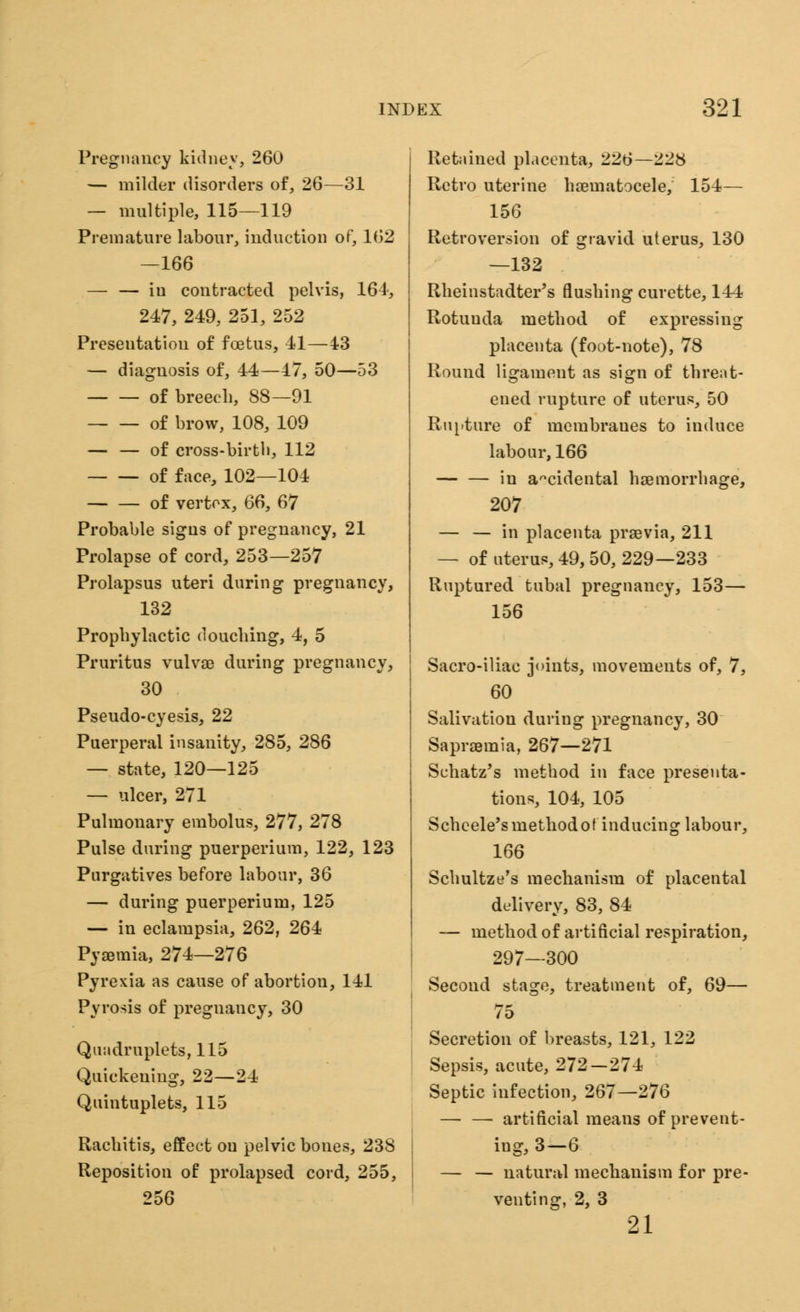 Pregnancy kidney, 260 — milder disorders of, 26—31 — multiple, 115—119 Premature labour, induction of, 162 —166 — — iu contracted pelvis, 161, 247, 249, 251, 252 Presentation of foetus, 41—43 — diagnosis of, 44—47, 50—53 of breech, 88—91 of brow, 108, 109 — — of cross-birtb, 112 of face, 102—104 of vertex, 66, 67 Probable signs of pregnancy, 21 Prolapse of cord, 253—257 Prolapsus uteri during pregnancy, 132 Prophylactic douching, 4, 5 Pruritus vulvae during pregnancy, 30 Pseudo-cyesis, 22 Puerperal insanity, 285, 286 — state, 120—125 — ulcer, 271 Pulmonary embolus, 277, 278 Pulse during puerperium, 122, 123 Purgatives before labour, 36 — during puerperium, 125 — in eclampsia, 262, 264 Pyaemia, 274—276 Pyrexia as cause of abortion, 141 Pyrosis of pregnancy, 30 Quadruplets, 115 Quickening, 22—24 Quintuplets, 115 Rachitis, effect ou pelvic bones, 238 Reposition of prolapsed cord, 255, 256 Retained placenta, 226—228 Retro uterine haeinatocele, 154— 156 Retroversion of gravid uterus, 130 —132 Rheinstadter's flushing curette, 144 Rotunda method of expressing placenta (foot-note), 78 Round ligament as sign of threat- ened rupture of uterus, 50 Rupture of membranes to induce labour, 166 in ancidental haemorrhage, 207 — — in placenta praevia, 211 — of uterus, 49, 50, 229—233 Ruptured tubal pregnancy, 153— 156 Sacro-iliac joints, movements of, 7, 60 Salivation duriug pregnancy, 30 Sapraemia, 267—271 Schatz's method in face presenta- tions, 104, 105 Scheele'smethodof inducing labour, 166 Schultze's mechanism of placental delivery, 83, 84 — method of artificial respiration, 297—300 Second stage, treatment of, 69— 75 Secretion of breasts, 121, 122 Sepsis, acute, 272 — 274 Septic infection, 267—276 artificial means of prevent- ing, 3—6 — — natural mechanism for pre- venting, 2, 3 21