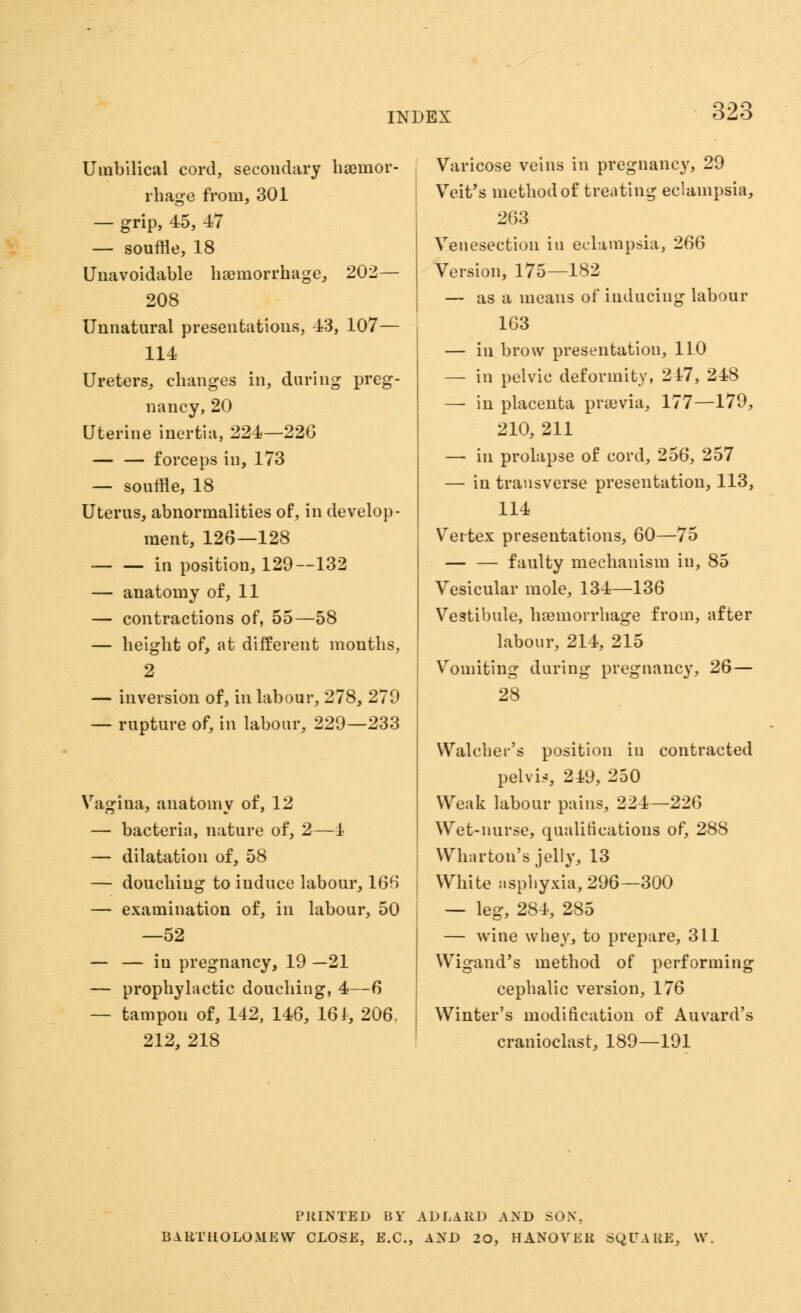 Umbilical cord, secondary haamor- rhage from, 301 — grip, 45, 47 — souffle, 18 Unavoidable haemorrhage, 202— 208 Unnatural presentations, 43, 107— 114 Ureters, changes in, during preg- nancy, 20 Uterine inertia, 224—226 — — forceps in, 173 — souffle, 18 Uterus, abnormalities of, in develop- ment, 126—128 — — in position, 129—132 — anatomy of, 11 — contractions of, 55—58 — height of, at different months, 2 — inversion of, in labour, 278, 279 — rupture of, in labour, 229—233 Vagina, anatomy of, 12 — bacteria, nature of, 2—4 — dilatation of, 58 — douching to induce labour, 166 — examination of, in labour, 50 —52 — — in pregnancy, 19 —21 — prophylactic douching, 4—6 — tampon of, 142, 146, 161, 206. 212, 218 Varicose veins in pregnancy, 29 Veit's method of treating eclampsia, 263 Venesection in eclampsia, 266 Version, 175—182 — as a means of inducing labour 163 — in brow presentation, 110 — in pelvic deformity, 247, 248 — in placenta praevia, 177—179, 210, 211 — in prolapse of cord, 256, 257 — in transverse presentation, 113, 114 Vertex presentations, 60—75 — — faulty mechanism in, 85 Vesicular mole, 134—136 Vestibule, haemorrhage from, after labour, 214, 215 Vomiting during pregnancy, 26— 28 VValcher's position iu contracted pelvic, 249, 250 Weak labour pains, 224—226 Wet-nurse, qualifications of, 288 Wharton's jelly, 13 White asphyxia, 296—300 — leg, 284, 285 — wine whey, to prepare, 311 Wigand's method of performing cephalic version, 176 Winter's modification of Auvard's cranioclast, 189—191 PRINTED BY ADLiRD AND SON. BARTHOLOMEW CLOSE, E.C., AND 20, HANOVER SQUARE, \V.