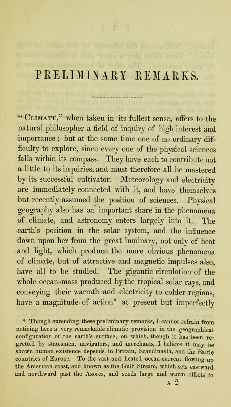 PRELIMINARY REMARKS.  Climate, when taken in its fullest sense, offers to the natural philosopher a field of inquiry of high interest and importance ; but at the same time one of no ordinary dif- ficulty to explore, since every one of the physical sciences falls within its compass. They have each to contribute not a little to its inquiries, and must therefore all be mastered by its successful cultivator. Meteorology and electricity are immediately connected with it, and have themselves but recently assumed the position of sciences. Physical geography also has an important share in the phenomena of climate, and astronomy enters largely into it. The earth's position in the solar system, and the influence down upon her from the great luminary, not only of heat and light, which produce the more obvious phenomena of climate, but of attractive and magnetic impulses also, have all to be studied. The gigantic circulation of the whole ocean-mass produced by the tropical solar rays, and conveying their warmth and electricity to colder regions, have a magnitude of action* at present but imperfectly * Though extending these preliminary remarks, I cannot refrain from noticing here a very remarkable climatic provision in the geographical configuration of the earth's surface, on which, though it has been re- gretted by statesmen, navigators, and merchants, I believe it may be shown human existence depends in Britain, Scandinavia, and the Baltic countries of Europe. To the vast and heated ocean-current flowing up the American coast, and known as the Gulf Stream, which sets eastward and northward past the Azores, and sends large and warm offsets to A 2