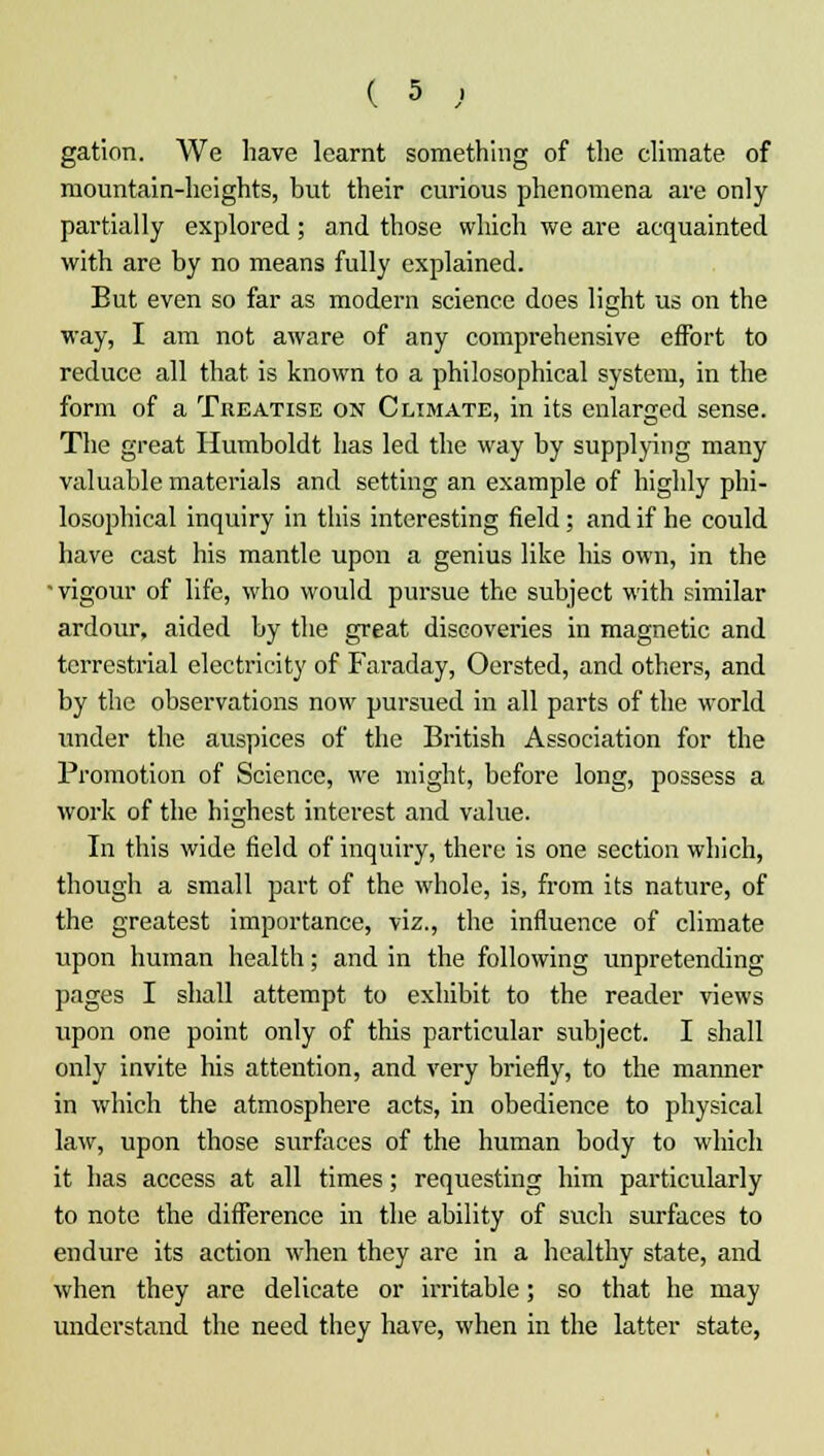 gation. We have learnt something of the climate of mountain-heights, but their curious phenomena are only partially explored ; and those which we are acquainted with are by no means fully explained. Eut even so far as modern science does light us on the way, I am not aware of any comprehensive effort to reduce all that is known to a philosophical system, in the form of a Treatise on Climate, in its enlarged sense. The great Humboldt has led the way by supplying many valuable materials and setting an example of highly phi- losophical inquiry in this interesting field; and if he could have cast his mantle upon a genius like his own, in the • vigour of life, who would pursue the subject with similar ardour, aided by the great discoveries in magnetic and terrestrial electricity of Faraday, Oersted, and others, and by the observations now pursued in all parts of the world under the auspices of the British Association for the Promotion of Science, we might, before long, possess a work of the highest interest and value. In this wide field of inquiry, there is one section which, though a small part of the whole, is, from its nature, of the greatest importance, viz., the influence of climate upon human health; and in the following unpretending pages I shall attempt to exhibit to the reader views upon one point only of this particular subject. I shall only invite his attention, and very briefly, to the manner in which the atmosphere acts, in obedience to physical law, upon those surfaces of the human body to which it has access at all times; requesting him particularly to note the difference in the ability of such surfaces to endure its action when they are in a healthy state, and when they are delicate or irritable; so that he may understand the need they have, when in the latter state,