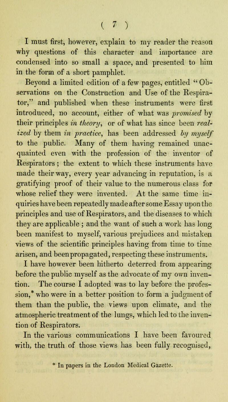 I must first, however, explain to my reader the reason why questions of this character and importance are condensed into so small a space, and presented to him in the form of a short pamphlet. Beyond a limited edition of a few pages, entitled  Ob- servations on the Construction and Use of the Respira- tor, and published when these instruments were first introduced, no account, either of what was promised by their principles in theory, or of what has since been real- ized by them in practice, has been addressed by myself to the public. Many of them having remained unac- quainted even with the profession of the inventor of Respirators ; the extent to which these instruments have made their way, every year advancing in reputation, is a gratifying proof of their value to the numerous class for whose relief they were invented. At the same time in- quiries have been repeatedly made after some Essay upon the principles and use of Respirators, and the diseases to which they are applicable ; and the want of such a work has long been manifest to myself, various prejudices and mistaken views of the scientific principles having from time to time arisen, and been propagated, respecting these instruments. I have however been hitherto deterred from appearing before the public myself as the advocate of my own inven- tion. The course I adopted was to lay before the profes- sion,* who were in a better position to form a judgment of them than the public, the views upon climate, and the atmospheric treatment of the lungs, which led to the inven- tion of Respirators. In the various communications I have been favoured with, the truth of those views has been fully recognised, * In papers in the London Medical Gazette.