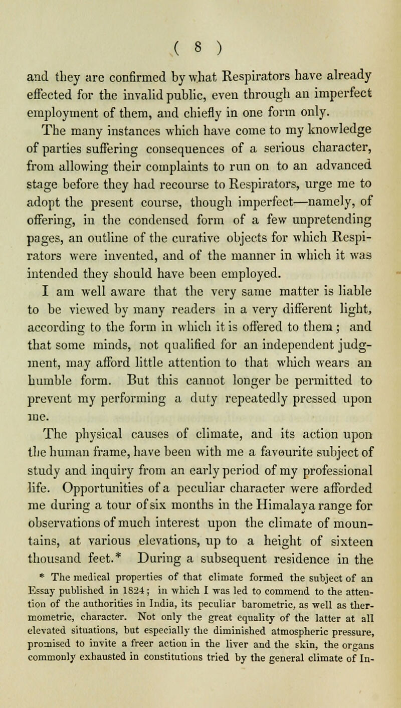 and they are confirmed by what Respirators have already effected for the invalid public, even through an imperfect employment of them, and chiefly in one form only. The many instances which have come to my knowledge of parties suffering consequences of a serious character, from allowing their complaints to run on to an advanced stage before they had recourse to Respirators, urge me to adopt the present course, though imperfect—namely, of offering, in the condensed form of a few unpretending pages, an outline of the curative objects for which Respi- rators were invented, and of the manner in which it was intended they should have been employed. I am well aware that the very same matter is liable to be viewed by many readers in a very different light, according to the form in which it is offered to them; and that some minds, not qualified for an independent judg- ment, may afford little attention to that which wears an bumble form. But this cannot longer be permitted to prevent my performing a duty repeatedly pressed upon me. The physical causes of climate, and its action upon the human frame, have been with me a favourite subject of study and inquiry from an early period of my professional life. Opportunities of a peculiar character were afforded me during a tour of six months in the Himalaya range for observations of much interest upon the climate of moun- tains, at various elevations, up to a height of sixteen thousand feet.* During a subsequent residence in the * The medical properties of that climate formed the subject of an Essay published in 1824; in which I -was led to commend to the atten- tion of the authorities in India, its peculiar barometric, as well as ther- mometric, character. Not only the great equality of the latter at all elevated situations, but especially the diminished atmospheric pressure, promised to invite a freer action in the liver and the skin, the organs commonly exhausted in constitutions tried by the general climate of In-