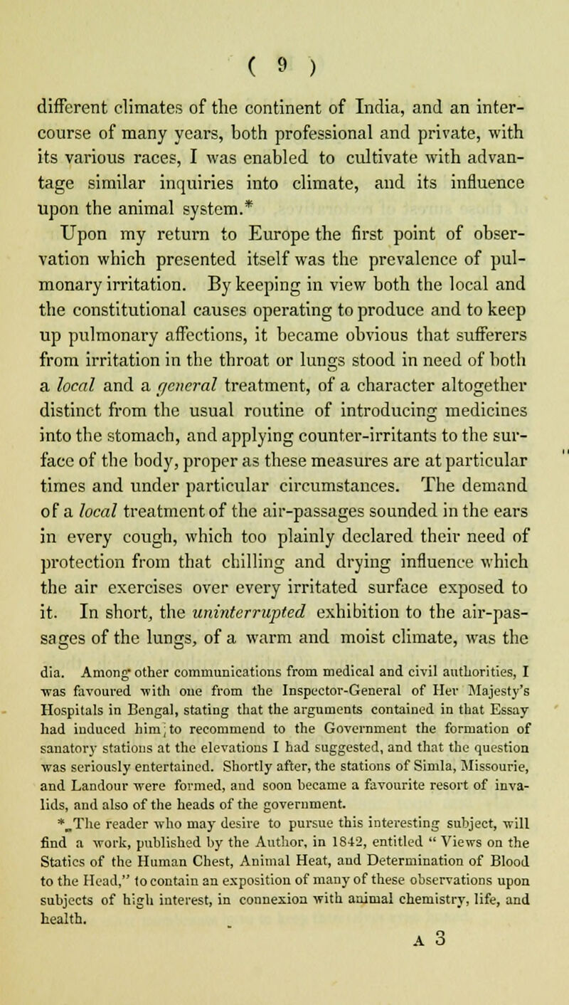 different climates of the continent of India, and an inter- course of many years, both professional and private, with its various races, I was enabled to cultivate with advan- tage similar inquiries into climate, and its influence upon the animal system.* Upon my return to Europe the first point of obser- vation which presented itself was the prevalence of pul- monary irritation. By keeping in view both the local and the constitutional causes operating to produce and to keep up pulmonary affections, it became obvious that sufferers from irritation in the throat or lunc;s stood in need of both a local and a general treatment, of a character altogether distinct from the usual routine of introducing medicines into the stomach, and applying counter-irritants to the sur- face of the body, proper as these measures are at particular times and under particular circumstances. The demand of a local treatment of the air-passages sounded in the ears in every cough, which too plainly declared their need of protection from that chilling and drying influence which the air exercises over every irritated surface exposed to it. In short, the uninterrupted exhibition to the air-pas- sages of the lungs, of a warm and moist climate, was the dia. Among' other communications from medical and civil authorities, I ■was favoured with one from the Inspector-General of Her Majesty's Hospitals in Bengal, stating that the arguments contained in that Essay had induced him;to recommend to the Government the formation of sanatory stations at the elevations I had suggested, and that the question was seriously entertained. Shortly after, the stations of Simla, Jlissourie, and Landour were formed, and soon became a favourite resort of inva- lids, and also of the heads of the government. *„The reader who may desire to pursue this interesting subject, will find a work, published by the Author, in 1842, entitled  Views on the Statics of the Human Chest, Animal Heat, and Determination of Blood to the Head, to contain an exposition of many of these observations upon subjects of high interest, in connexion with animal chemistry, life, and health. A 3