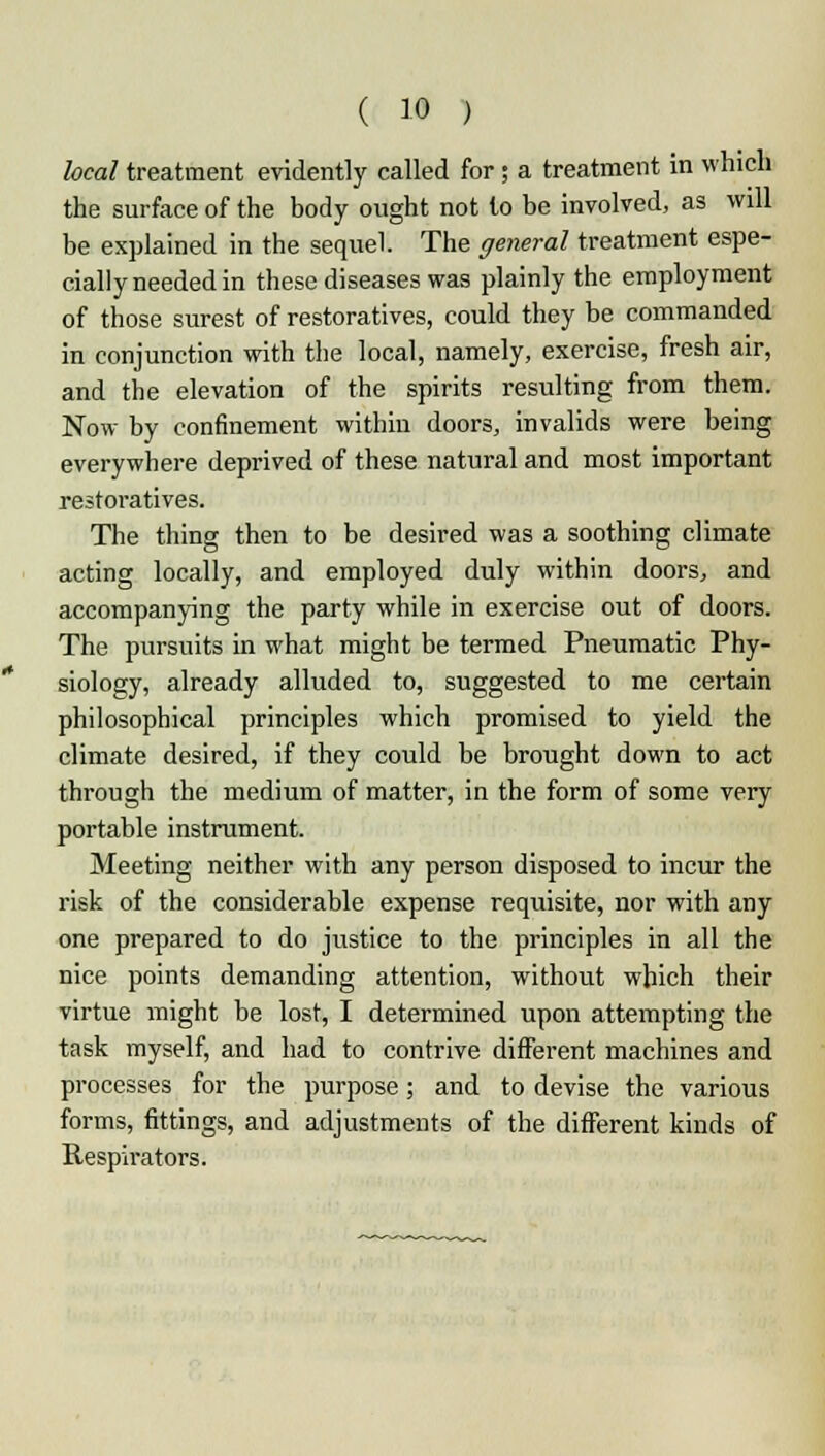 heal treatment evidently called for; a treatment in which the surface of the body ought not lo be involved, as will be explained in the sequel. The general treatment espe- cially needed in these diseases was plainly the employment of those surest of restoratives, could they be commanded in conjunction with the local, namely, exercise, fresh air, and the elevation of the spirits resulting from them. Now by confinement within doors, invalids were being everywhere deprived of these natural and most important restoratives. The thing then to be desired was a soothing climate acting locally, and employed duly within doors, and accompanying the party while in exercise out of doors. The pursuits in what might be termed Pneumatic Phy- siology, already alluded to, suggested to me certain philosophical principles which promised to yield the climate desired, if they could be brought down to act through the medium of matter, in the form of some very portable instrument. Meeting neither with any person disposed to incur the risk of the considerable expense requisite, nor with any one prepared to do justice to the principles in all the nice points demanding attention, without which their virtue might be lost, I determined upon attempting the task myself, and had to contrive different machines and processes for the purpose; and to devise the various forms, fittings, and adjustments of the different kinds of Respirators.