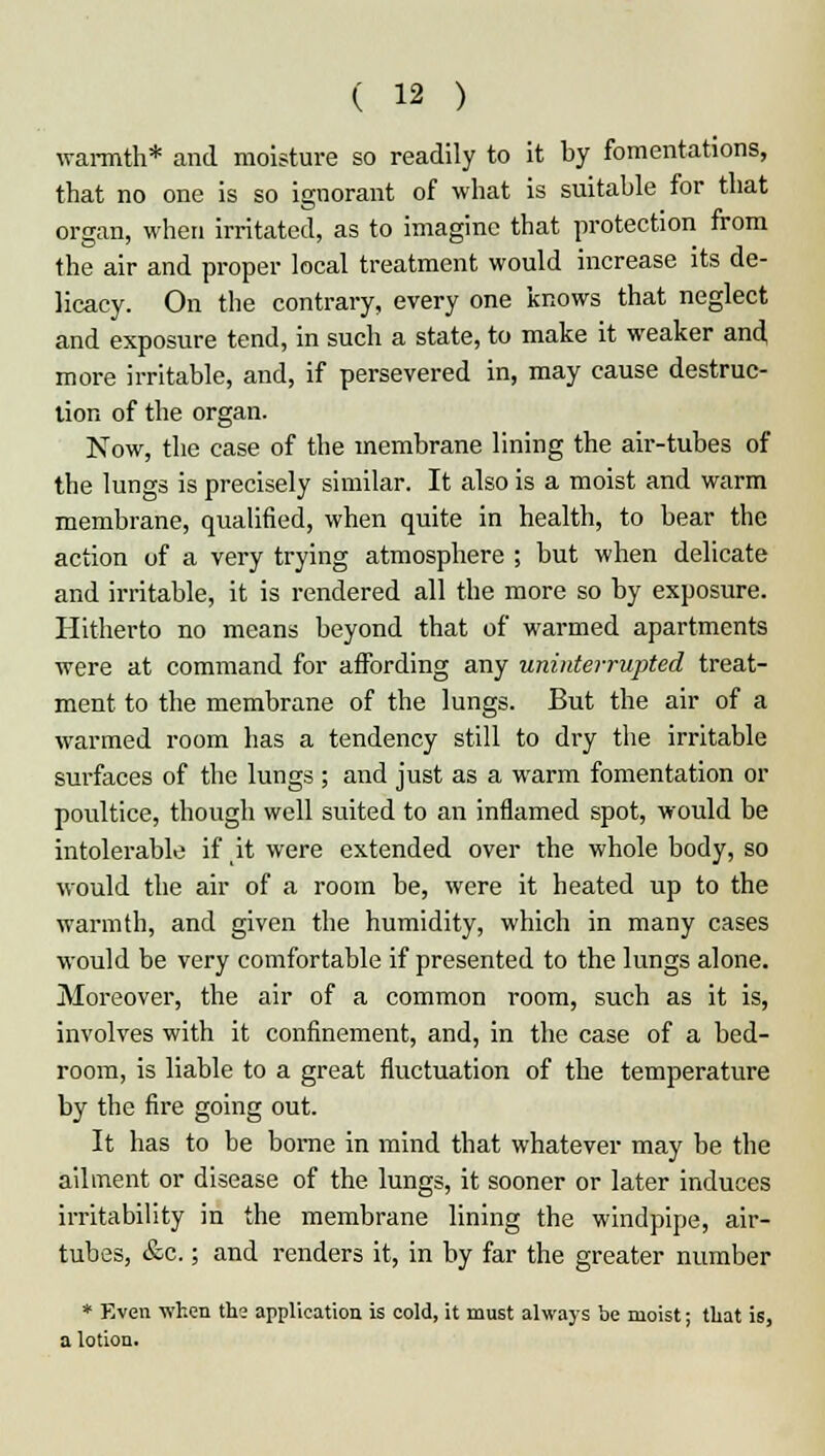 warmth* and moisture so readily to it by fomentations, that no one is so ignorant of what is suitable for that organ, when irritated, as to imagine that protection from the air and proper local treatment would increase its de- licacy. On the contrary, every one knows that neglect and exposure tend, in such a state, to make it weaker and more irritable, and, if persevered in, may cause destruc- tion of the organ. Now, the case of the membrane lining the air-tubes of the lungs is precisely similar. It also is a moist and warm membrane, qualified, when quite in health, to bear the action of a very trying atmosphere ; but when delicate and irritable, it is rendered all the more so by exposure. Hitherto no means beyond that of warmed apartments were at command for affording any uninterrupted treat- ment to the membrane of the lungs. But the air of a warmed room has a tendency still to dry the irritable surfaces of the lungs; and just as a warm fomentation or poultice, though well suited to an inflamed spot, would be intolerable if it were extended over the whole body, so would the air of a room be, were it heated up to the warmth, and given the humidity, which in many cases would be very comfortable if presented to the lungs alone. Moreover, the air of a common room, such as it is, involves with it confinement, and, in the case of a bed- room, is liable to a great fluctuation of the temperature by the fire going out. It has to be borne in mind that whatever may be the ailment or disease of the. lungs, it sooner or later induces irritability in the membrane lining the windpipe, air- tubes, &c.; and renders it, in by far the greater number * Even when the application is cold, it must always be moist; that is, a lotion.