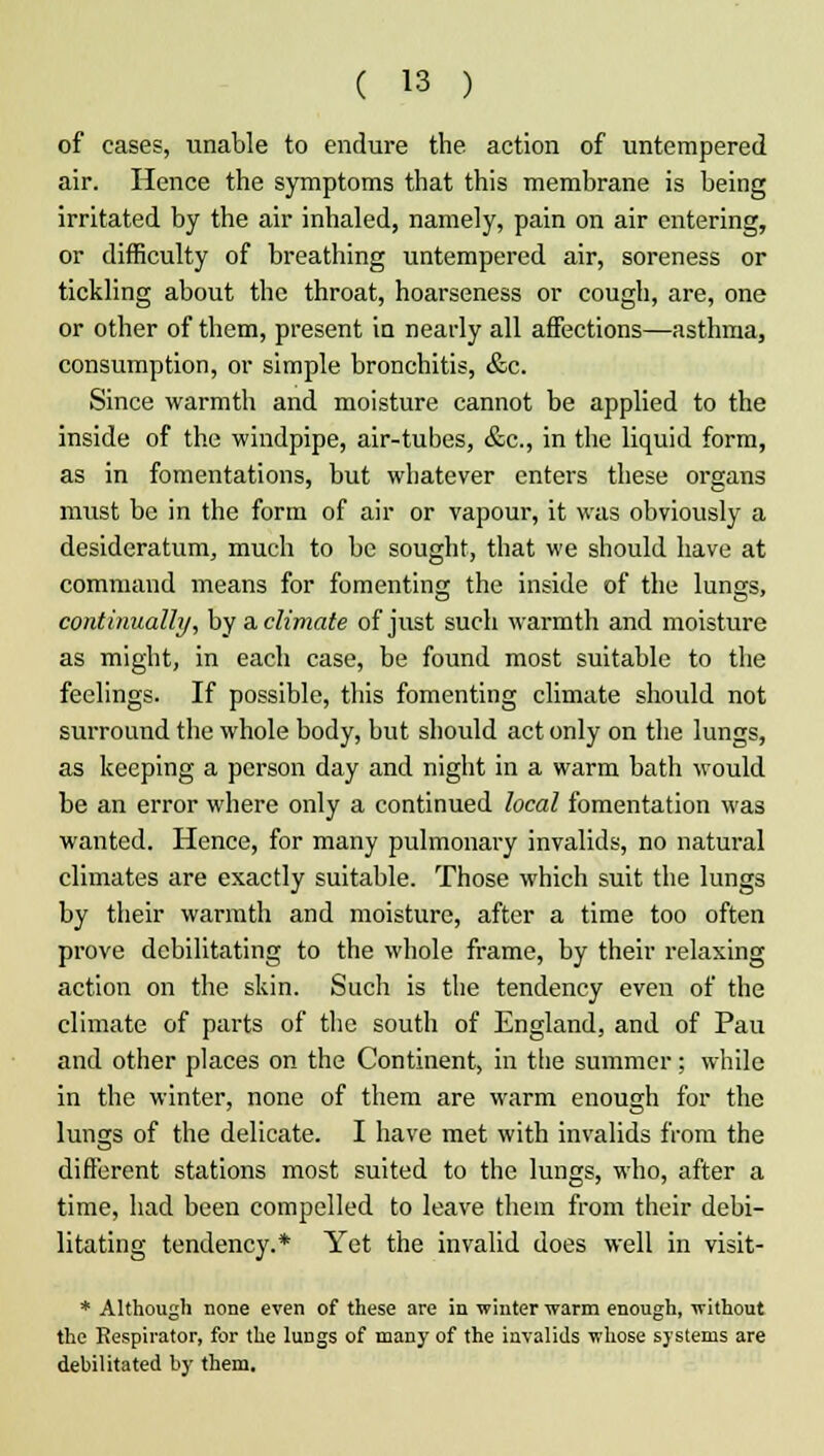 of cases, unable to endure the action of untempered air. Hence the symptoms that this membrane is being irritated by the air inhaled, namely, pain on air entering, or difficulty of breathing untempered air, soreness or tickling about the throat, hoarseness or cough, are, one or other of them, present in nearly all affections—asthma, consumption, or simple bronchitis, &c. Since warmth and moisture cannot be applied to the inside of the windpipe, air-tubes, &c, in the liquid form, as in fomentations, but whatever enters these organs must be in the form of air or vapour, it was obviously a desideratum, much to be sought, that we should have at command means for fomenting the inside of the lungs, continually, by & climate of just such warmth and moisture as might, in each case, be found most suitable to the feelings. If possible, this fomenting climate should not surround the whole body, but should act only on the lungs, as keeping a person day and night in a warm bath would be an error where only a continued local fomentation was wanted. Hence, for many pulmonary invalids, no natural climates are exactly suitable. Those which suit the lungs by their warmth and moisture, after a time too often prove debilitating to the whole frame, by their relaxing action on the skin. Sucli is the tendency even of the climate of parts of the south of England, and of Pau and other places on the Continent, in the summer; while in the winter, none of them are warm enough for the lungs of the delicate. I have met with invalids from the different stations most suited to the lungs, who, after a time, had been compelled to leave them from their debi- litating tendency.* Yet the invalid does well in visit- * Although none even of these are in winter warm enough, without the Respirator, for the lungs of many of the invalids whose systems are debilitated by them.