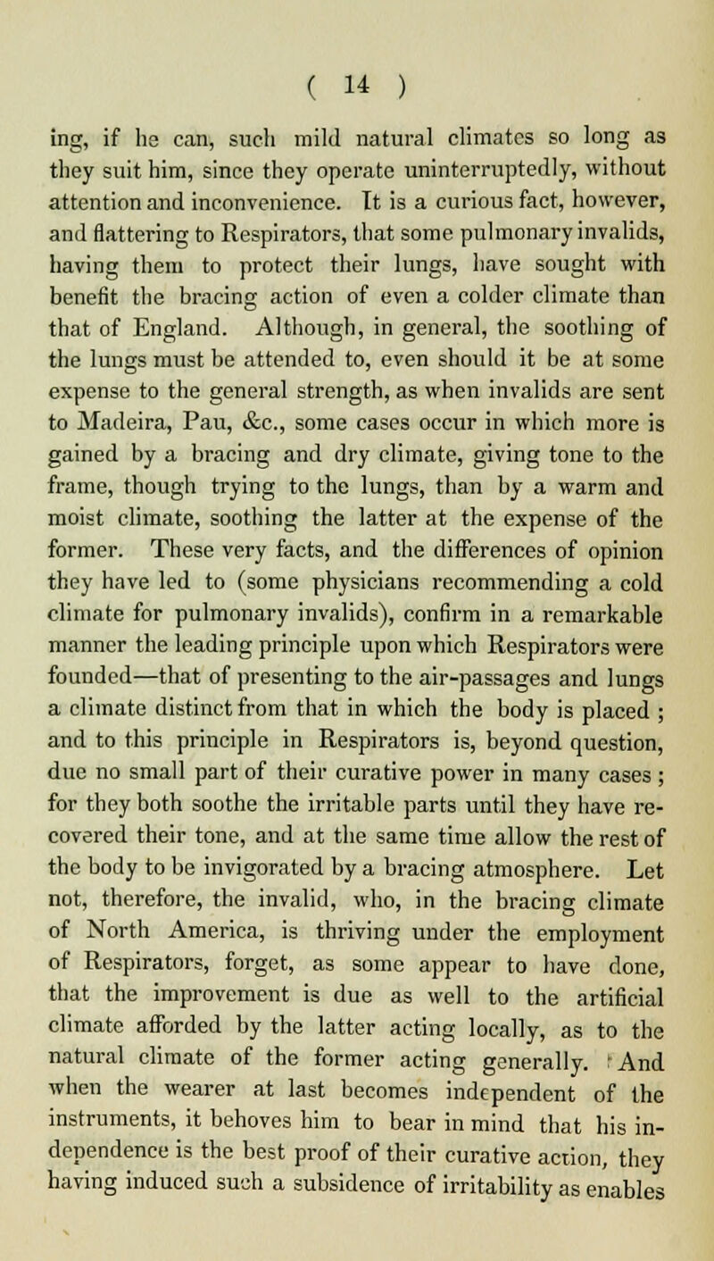 ing, if ha can, such mild natural climates so long as they suit him, since they operate uninterruptedly, without attention and inconvenience. It is a curious fact, however, and flattering to Respirators, that some pulmonary invalids, having them to protect their lungs, have sought with benefit the bracing action of even a colder climate than that of England. Although, in general, the soothing of the lungs must be attended to, even should it be at some expense to the general strength, as when invalids are sent to Madeira, Pau, &c, some cases occur in which more is gained by a bracing and dry climate, giving tone to the frame, though trying to the lungs, than by a warm and moist climate, soothing the latter at the expense of the former. These very facts, and the differences of opinion they have led to (some physicians recommending a cold climate for pulmonary invalids), confirm in a remarkable manner the leading principle upon which Respirators were founded—that of presenting to the air-passages and lungs a climate distinct from that in which the body is placed ; and to this principle in Respirators is, beyond question, due no small part of their curative power in many cases ; for they both soothe the irritable parts until they have re- covered their tone, and at the same time allow the rest of the body to be invigorated by a bracing atmosphere. Let not, therefore, the invalid, who, in the bracing climate of North America, is thriving under the employment of Respirators, forget, as some appear to have done, that the improvement is due as well to the artificial climate afforded by the latter acting locally, as to the natural climate of the former acting generally. kAnd when the wearer at last becomes independent of the instruments, it behoves him to bear in mind that his in- dependence is the best proof of their curative action, they having induced such a subsidence of irritability as enables