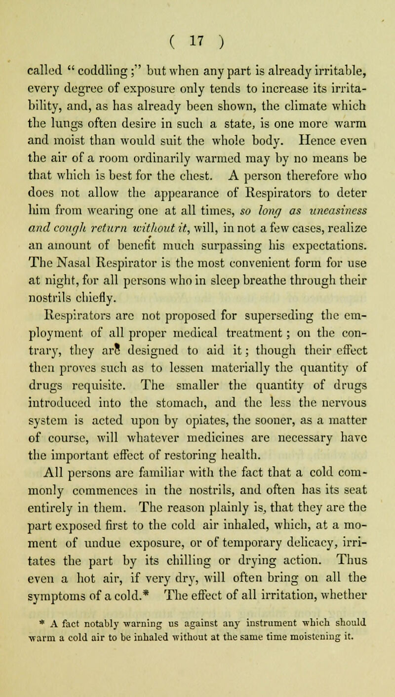 called  coddling; but when any part is already irritable, every degree of exposure only tends to increase its irrita- bility, and, as has already been shown, the climate which the lungs often desire in such a state, is one more warm and moist than would suit the whole body. Hence even the air of a room ordinarily warmed may by no means be that which is best for the chest. A person therefore who does not allow the appearance of Respirators to deter liim from wearing one at all times, so long as uneasiness and cough return without it, will, in not a few cases, realize an amount of benefit much surpassing his expectations. The Nasal Respirator is the most convenient form for use at night, for all persons who in sleep breathe through their nostrils chiefly. Respirators arc not proposed for superseding the em- ployment of all proper medical treatment; on the con- trary, they arc designed to aid it; though their effect then proves such as to lessen materially the quantity of drugs requisite. The smaller the quantity of drugs introduced into the stomach, and the less the nervous system is acted upon by opiates, the sooner, as a matter of course, will whatever medicines are necessary have the important effect of restoring health. All persons are familiar with the fact that a cold com- monly commences in the nostrils, and often has its seat entirely in them. The reason plainly is, that they are the part exposed first to the cold air inhaled, which, at a mo- ment of undue exposure, or of temporary delicacy, irri- tates the part by its chilling or drying action. Thus even a hot air, if very dry, will often bring on all the symptoms of a cold.* The effect of all irritation, whether * A fact notably warning us against any instrument -which should warm a cold air to be inhaled without at the same time moistening it.