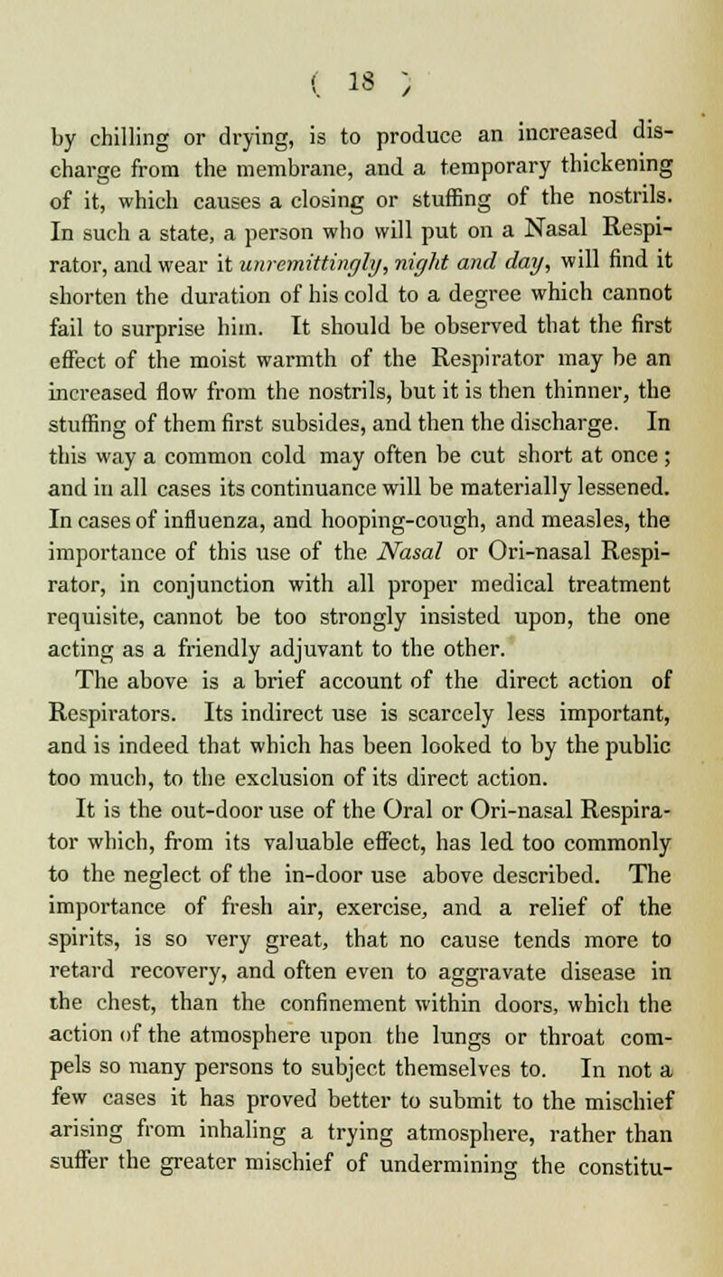 by chilling or drying, is to produce an increased dis- charge from the membrane, and a temporary thickening of it, which causes a closing or stuffing of the nostrils. In such a state, a person who will put on a Nasal Respi- rator, and wear it unremittingly, night and day, will find it shorten the duration of his cold to a degree which cannot fail to surprise him. It should be observed that the first effect of the moist warmth of the Respirator may be an increased flow from the nostrils, but it is then thinner, the stuffing of them first subsides, and then the discharge. In this way a common cold may often be cut short at once ; and in all cases its continuance will be materially lessened. In cases of influenza, and hooping-cough, and measles, the importance of this use of the Nasal or Ori-nasal Respi- rator, in conjunction with all proper medical treatment requisite, cannot be too strongly insisted upon, the one acting as a friendly adjuvant to the other. The above is a brief account of the direct action of Respirators. Its indirect use is scarcely less important, and is indeed that which has been looked to by the public too much, to the exclusion of its direct action. It is the out-door use of the Oral or Ori-nasal Respira- tor which, from its valuable effect, has led too commonly to the neglect of the in-door use above described. The importance of fresh air, exercise, and a relief of the spirits, is so very great, that no cause tends more to retard recovery, and often even to aggravate disease in the chest, than the confinement within doors, which the action of the atmosphere upon the lungs or throat com- pels so many persons to subject themselves to. In not a few cases it has proved better to submit to the mischief arising from inhaling a trying atmosphere, rather than suffer the greater mischief of undermining the constitu-