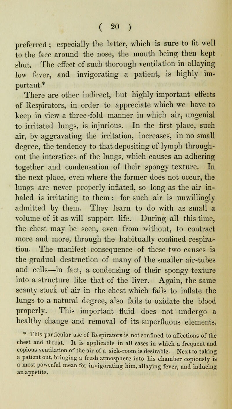 preferred; especially the latter, which is sure to fit well to the face around the nose, the mouth being then kept shut. The effect of such thorough ventilation in allaying low fever, and invigorating a patient, is highly im- portant.* There are other indirect, but highly important effects of Respirators, in order to appreciate which we have to keep in view a three-fold manner in which air, ungenial to irritated lungs, is injurious. In the first place, such air, by aggravating the irritation, increases, in no small degree, the tendency to that depositing of lymph through- out the interstices of the lungs, which causes an adhering together and condensation of their spongy texture. In the next place, eyen where the former does not occur, the lungs are never properly inflated, so long as the air in- haled is irritating to them: for such air is unwillingly admitted by them. They learn to do with as small a volume of it as will support life. During all this time, the chest may be seen, even from without, to contract more and more, through the habitually confined respira- tion. The manifest consequence of these two causes is the gradual destruction of many of the smaller air-tubes and cells—in fact, a condensing of their spongy texture into a structure like that of the liver. Again, the same scanty stock of air in the chest which fails to inflate the lungs to a natural degree, also fails to oxidate the blood properly. This important fluid does not undergo a healthy change and removal of its superfluous elements. * This particular use of Respirators is not confined to affections of the chest and throat. It is applicable in all cases in which a frequent and copious ventilation of the air of a sick-room is desirable. Next to taking a patient out, bringing a fresh atmosphere into his chamber copiously is a most powerful mean for invigorating him, allaying fever, and inducing an appetite.