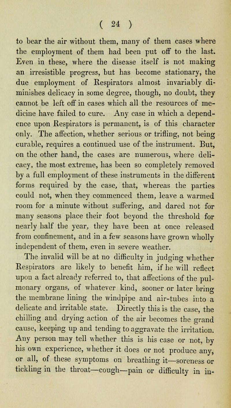 to bear the air without them, many of them cases where the employment of them had been put off to the last. Even in these, where the disease itself is not making an irresistible progress, but has become stationary, the due employment of Respirators almost invariably di- minishes delicacy in some degree, though, no doubt, they cannot be left off in cases which all the resources of me- dicine have failed to cure. Any case in which a depend- ence upon Respirators is permanent, is of this character only. The affection, whether serious or trifling, not being curable, requires a continued use of the instrument. But, on the other hand, the cases are numerous, where deli- cacy, the most extreme, has been so completely removed by a full employment of these instruments in the different forms required by the case, that, whereas the parties could not, when they commenced them, leave a warmed room for a minute without suffering, and dared not for many seasons place their foot beyond the threshold for nearly half the year, they have been at once released from confinement, and in a few seasons have grown wholly independent of them, even in severe weather. The invalid will be at no difficulty in judging whether Respirators are likely to benefit him, if he will reflect upon a fact already referred to, that affections of the pul- monary organs, of whatever kind, sooner or later brin°- the membrane lining the windpipe and air-tubes into a delicate and irritable state. Directly this is the case, the chilling and drying action of the air becomes the grand cause, keeping up and tending to aggravate the irritation. Any person may tell whether this is his case or not, by his own experience, whether it does or not produce any, or all, of these symptoms on breathing it—soreness or tickling in the throat—cough—pain or difficulty in in-