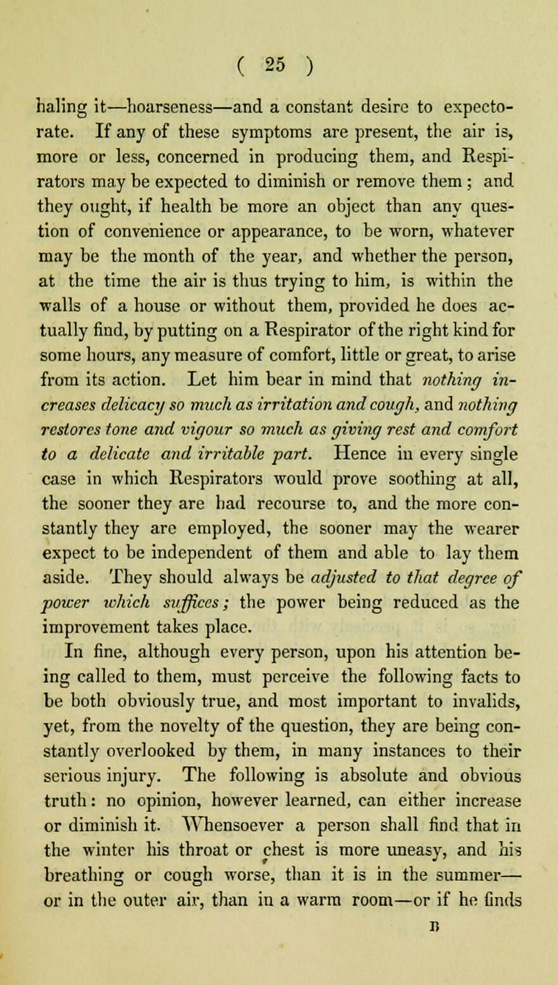 haling it—hoarseness—and a constant desire to expecto- rate. If any of these symptoms are present, the air is, more or less, concerned in producing them, and Respi- rators may be expected to diminish or remove them; and they ought, if health be more an object than any ques- tion of convenience or appearance, to be worn, whatever may be the month of the year, and whether the person, at the time the air is thus trying to him, is within the walls of a house or without them, provided he does ac- tually find, by putting on a Respirator of the right kind for some hours, any measure of comfort, little or great, to arise from its action. Let him bear in mind that nothing in- creases delicacy so much as irritation and cough, and nothing restores tone and vigour so much as giving rest and comfort to a delicate and irritable part. Hence in every single case in which Respirators would prove soothing at all, the sooner they are had recourse to, and the more con- stantly they are employed, the sooner may the wearer expect to be independent of them and able to lay them aside. They should always be adjusted to that degree of poicer which suffices; the power being reduced as the improvement takes place. In fine, although every person, upon his attention be- ing called to them, must perceive the following facts to be both obviously true, and most important to invalids, yet, from the novelty of the question, they are being con- stantly overlooked by them, in many instances to their serious injury. The following is absolute and obvious truth: no opinion, however learned, can either increase or diminish it. Whensoever a person shall find that in the winter his throat or chest is more uneasy, and his breathing or cougli worse, than it is in the summer— or in the outer air, than in a warm room—or if he finds