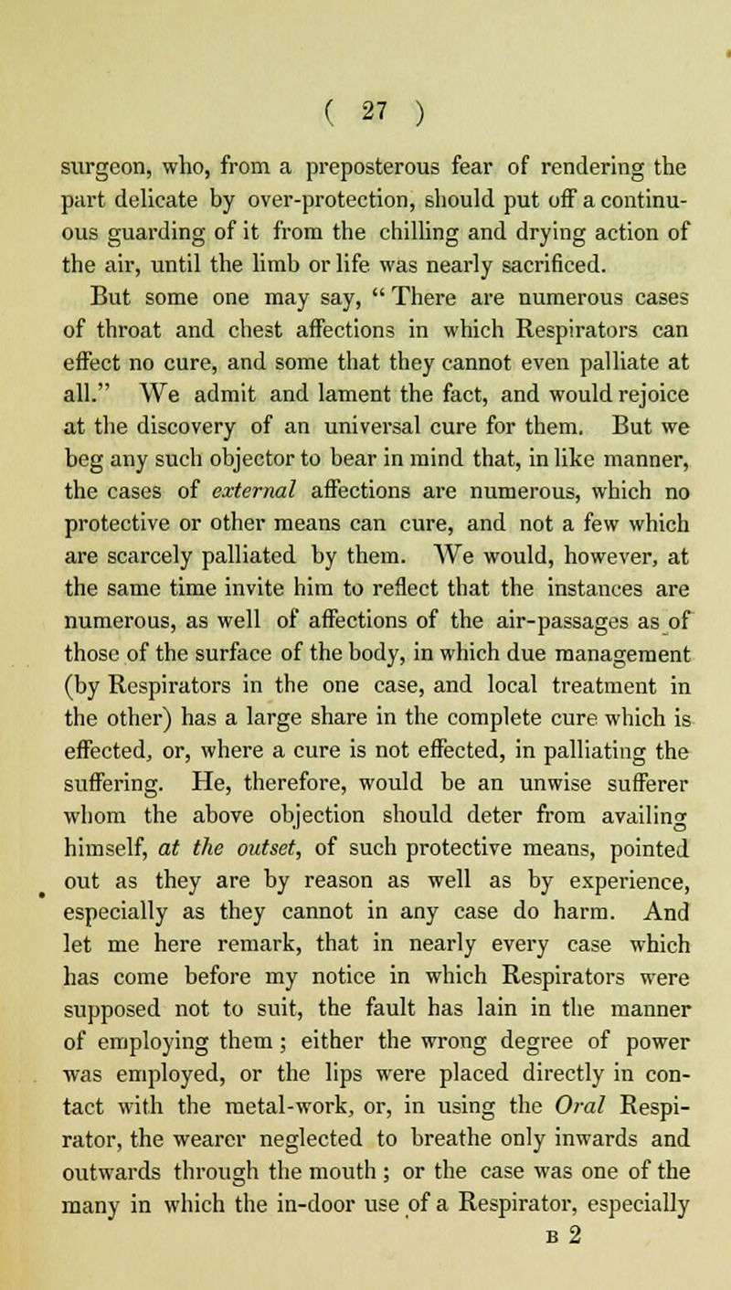 surgeon, who, from a preposterous fear of rendering the part delicate by over-protection, should put off a continu- ous guarding of it from the chilling and drying action of the air, until the limb or life was nearly sacrificed. But some one may say,  There are numerous cases of throat and chest affections in which Respirators can effect no cure, and some that they cannot even palliate at all. We admit and lament the fact, and would rejoice at the discovery of an universal cure for them. But we beg any such objector to bear in mind that, in like manner, the cases of external affections are numerous, which no protective or other means can cure, and not a few which are scarcely palliated by them. We would, however, at the same time invite him to reflect that the instances are numerous, as well of affections of the air-passages as of those of the surface of the body, in which due management (by Respirators in the one case, and local treatment in the other) has a large share in the complete cure which is effected, or, where a cure is not effected, in palliating the suffering. He, therefore, would be an unwise sufferer whom the above objection should deter from availing himself, at the outset, of such protective means, pointed out as they are by reason as well as by experience, especially as they cannot in any case do harm. And let me here remark, that in nearly every case which has come before my notice in which Respirators were supposed not to suit, the fault has lain in the manner of employing them; either the wrong degree of power was employed, or the lips were placed directly in con- tact with the metal-work, or, in using the Oral Respi- rator, the wearer neglected to breathe only inwards and outwards through the mouth ; or the case was one of the many in which the in-door use of a Respirator, especially b2