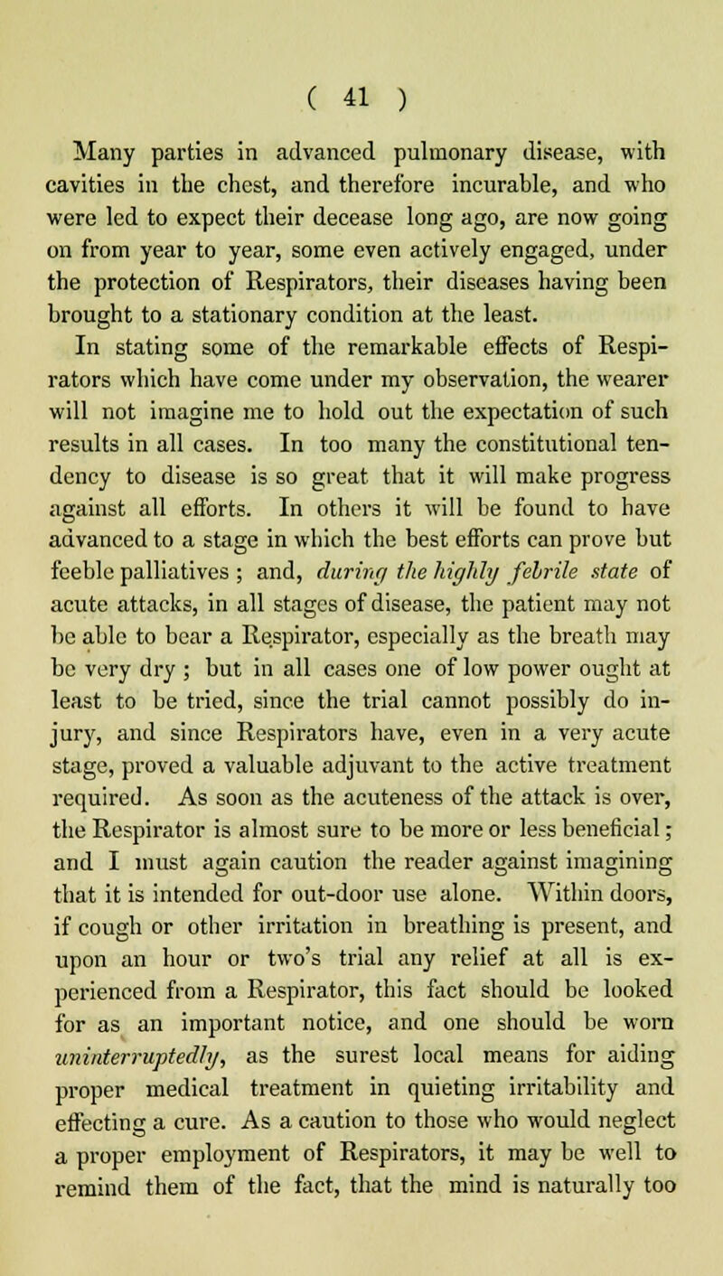 Many parties in advanced pulmonary disease, with cavities in the chest, and therefore incurable, and who were led to expect their decease long ago, are now going on from year to year, some even actively engaged, under the protection of Respirators, their diseases having been brought to a stationary condition at the least. In stating some of the remarkable effects of Respi- rators which have come under my observation, the wearer will not imagine me to hold out the expectation of such results in all cases. In too many the constitutional ten- dency to disease is so great that it will make progress against all efforts. In others it will be found to have advanced to a stage in which the best efforts can prove but feeble palliatives ; and, during the highly febrile state of acute attacks, in all stages of disease, the patient may not be able to bear a Respirator, especially as the breath may be very dry ; but in all cases one of low power ought at least to be tried, since the trial cannot possibly do in- jury, and since Respirators have, even in a very acute stage, proved a valuable adjuvant to the active treatment required. As soon as the acuteness of the attack is over, the Respirator is almost sure to be more or less beneficial; and I must again caution the reader against imagining that it is intended for out-door use alone. Within doors, if cough or other irritation in breathing is present, and upon an hour or two's trial any relief at all is ex- perienced from a Respirator, this fact should be looked for as an important notice, and one should be worn uninterruptedly, as the surest local means for aiding proper medical treatment in quieting irritability and effecting a cure. As a caution to those who would neglect a proper employment of Respirators, it may be well to remind them of the fact, that the mind is naturally too