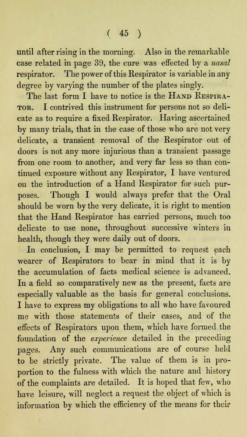 until after rising in the morning. Also in the remarkable case related in page 39, the cure was effected by a nasal respirator. The power of this Respirator is variable in any degree by varying the number of the plates singly. The last form I have to notice is the Hand Respira- tor. I contrived this instrument for persons not so deli- cate as to require a fixed Respirator. Having ascertained by many trials, that in the case of those who are not very delicate, a transient removal of the Respirator out of doors is not any more injurious than a transient passage from one room to another, and very far less so than con- tinued exposure without any Respirator, I have ventured on the introduction of a Hand Respirator for such pur- poses. Though I woidd always prefer that the Oral should be worn by the very delicate, it is right to mention that the Hand Respirator has carried persons, much too delicate to use none, throughout successive winters in health, though they were daily out of doors. In conclusion, I may be permitted to request each wearer of Respirators to bear in mind that it is by the accumulation of facts medical science is advanced. In a field so comparatively new as the present, facts are especially valuable as the basis for general conclusions. I have to express my obligations to all who have favoured me with those statements of their cases, and of the effects of Respirators upon them, which have formed the foundation of the experience detailed in the preceding pages. Any such communications are of course held to be strictly private. The value of them is in pro- portion to the fulness with which the nature and history of the complaints are detailed. It is hoped that few, who have leisure, will neglect a request the object of which is information by which the efficiency of the means for their