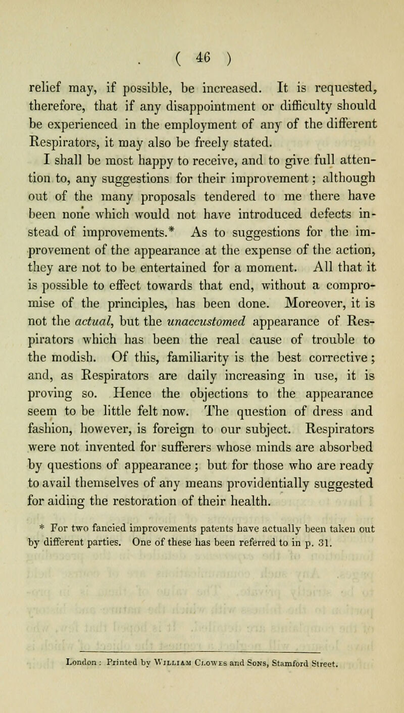 relief may, if possible, be increased. It is requested, therefore, that if any disappointment or difficulty should be experienced in the employment of any of the different Respirators, it may also be freely stated. I shall be most happy to receive, and to give full atten- tion to, any suggestions for their improvement; although out of the many proposals tendered to me there have been none which would not have introduced defects in- stead of improvements.* As to suggestions for the im- provement of the appearance at the expense of the action, they are not to be entertained for a moment. All that it is possible to effect towards that end, without a compro- mise of the principles, has been done. Moreover, it is not the actual, but the unaccustomed appearance of Res- pirators which has been the real cause of trouble to the modish. Of this, familiarity is the best corrective; and, as Respirators are daily increasing in use, it is proving so. Hence the objections to the appearance seem to be little felt now. The question of dress and fashion, however, is foreign to our subject. Respirators were not invented for sufferers whose minds are absorbed by questions of appearance; but for those who are ready to avail themselves of any means providentially suggested for aiding the restoration of their health. * For two fancied improvements patents have actually been taken out by different parties. One of these has been referred to in p. 31. London : Printed by William Clowes and Sons, Stamford Street.