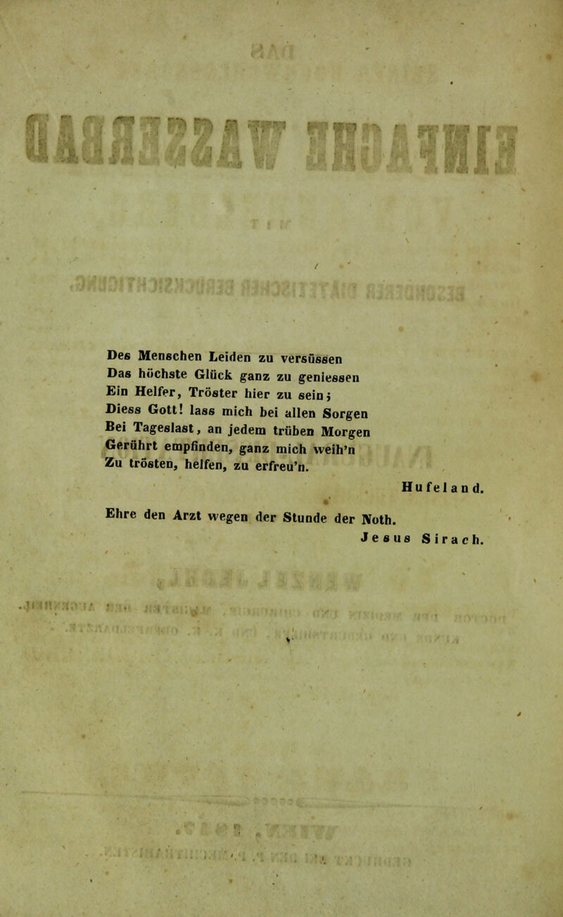 wmziw mmm Des Menschen leiden zu versüssen Das höchste Glück ganz zu geniessen Ein Helfer, Tröster hier zu seinj Diess Gott! lass mich bei allen Sorgen Bei Tageslast, an jedem trüben Morgen Gerührt empfinden, ganz mich weih'n Zu trösten, helfen, zu erfreu'n. Hufeland. Ehre den Arzt wegen der Stunde der Noth. Jesus Sirach.