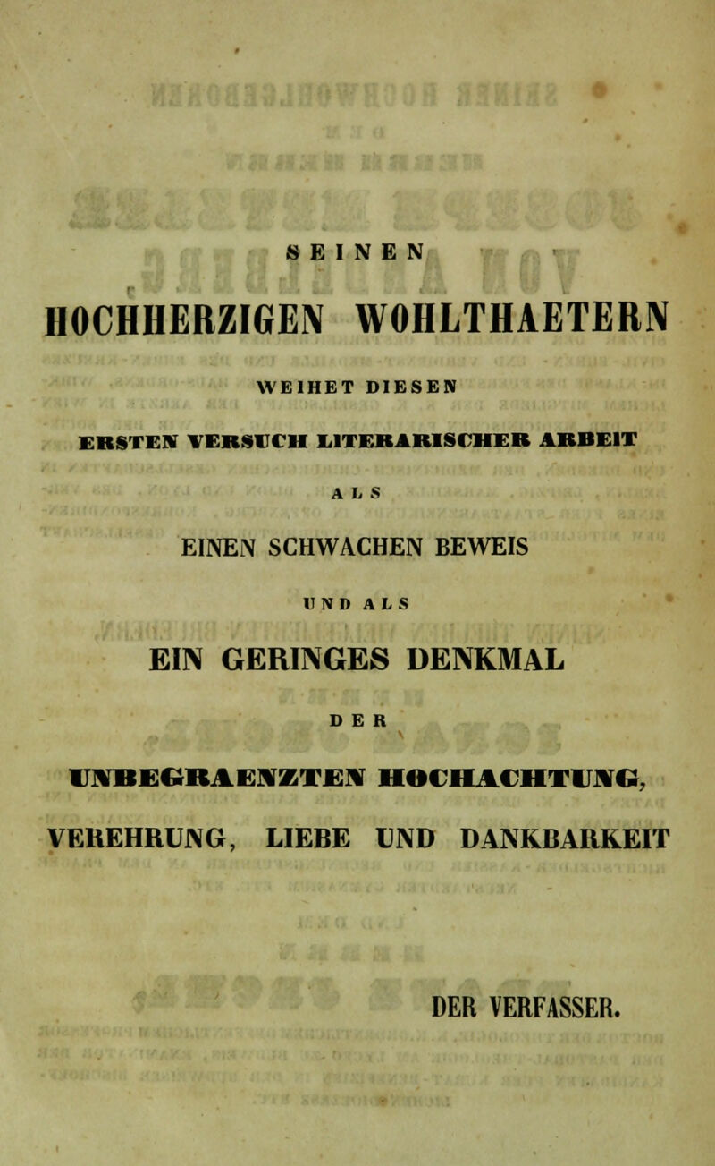 SEINEN HOCHHERZIGEN WOHLTHAETERN WEIHET DIESEN ERSTEHT VERSUCH LITERARISCHER ARBEIT ALS EINEN SCHWACHEN BEWEIS UN» ALS EIN GERINGES DENKMAL DER l\BE(;RAi:\/iTE\ HOCHACHTUNG, VEREHRUNG, LIEBE UND DANKBARKEIT